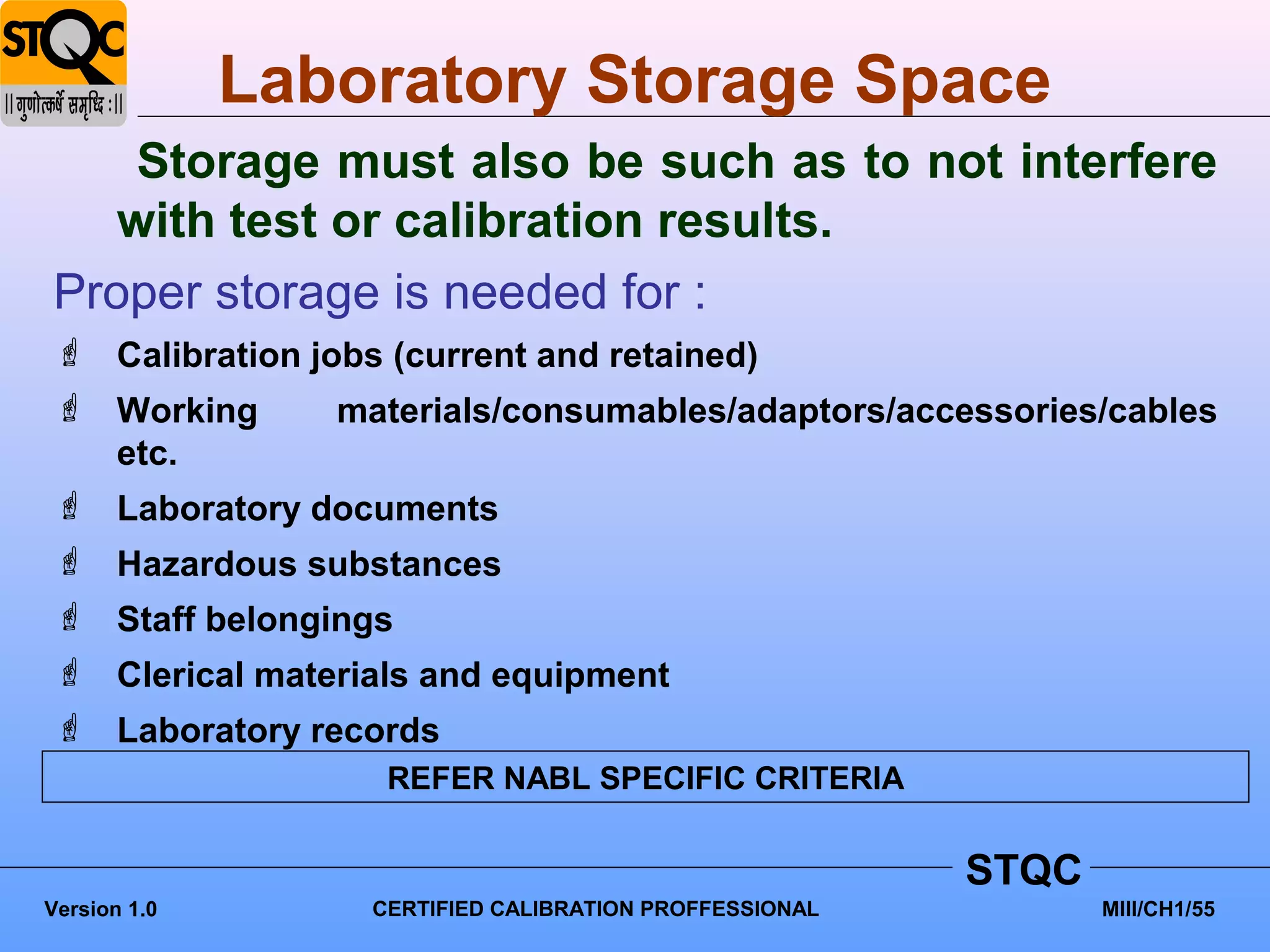 Laboratory Storage Space
    Storage must also be such as to not interfere
   with test or calibration results.
Proper storage is needed for :
 Calibration jobs (current and retained)
 Working       materials/consumables/adaptors/accessories/cables
  etc.
 Laboratory documents
 Hazardous substances
 Staff belongings
 Clerical materials and equipment
 Laboratory records
                   REFER NABL SPECIFIC CRITERIA


                                                        STQC
Version 1.0       CERTIFIED CALIBRATION PROFFESSIONAL          MIII/CH1/55
 