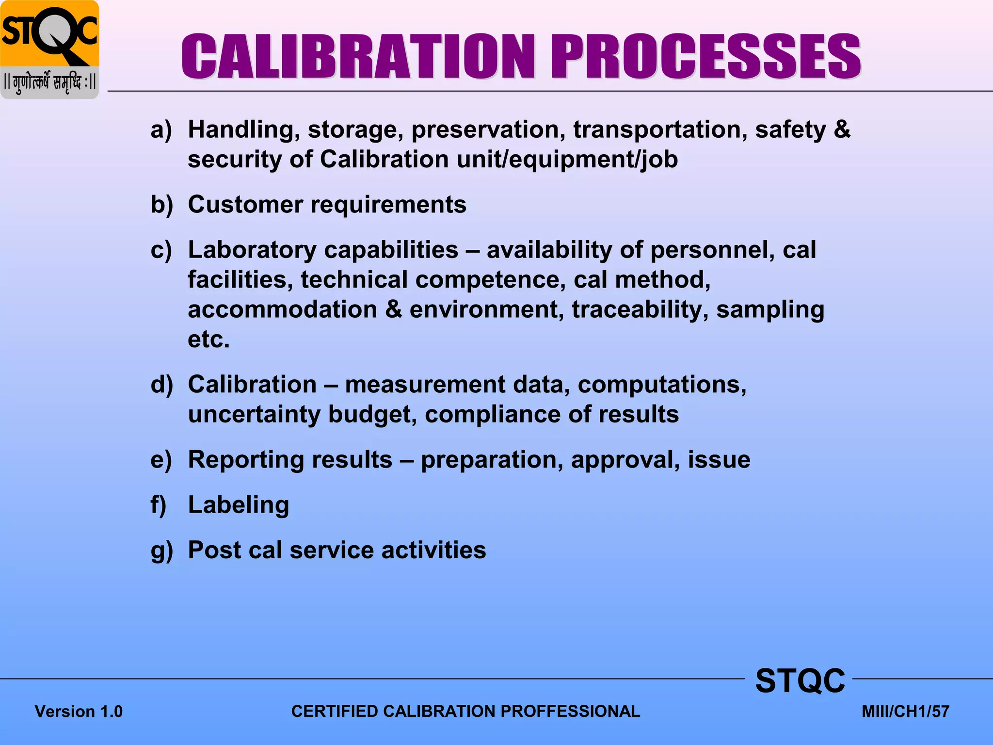 a) Handling, storage, preservation, transportation, safety &
                 security of Calibration unit/equipment/job
              b) Customer requirements
              c) Laboratory capabilities – availability of personnel, cal
                 facilities, technical competence, cal method,
                 accommodation & environment, traceability, sampling
                 etc.
              d) Calibration – measurement data, computations,
                 uncertainty budget, compliance of results
              e) Reporting results – preparation, approval, issue
              f) Labeling
              g) Post cal service activities




                                                                    STQC
Version 1.0                 CERTIFIED CALIBRATION PROFFESSIONAL              MIII/CH1/57
 