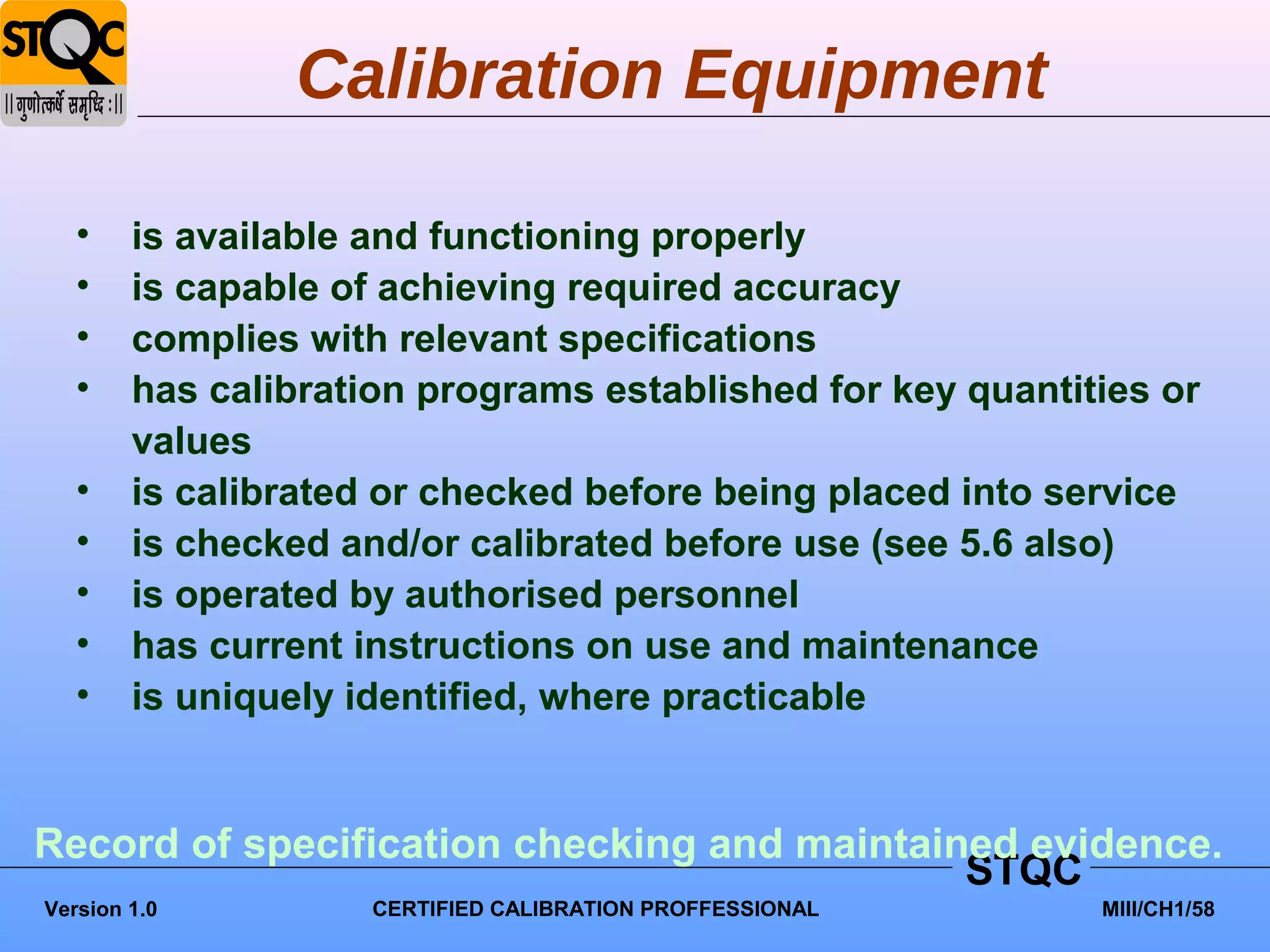 Calibration Equipment

   •    is available and functioning properly
   •    is capable of achieving required accuracy
   •    complies with relevant specifications
   •    has calibration programs established for key quantities or
        values
   •    is calibrated or checked before being placed into service
   •    is checked and/or calibrated before use (see 5.6 also)
   •    is operated by authorised personnel
   •    has current instructions on use and maintenance
   •    is uniquely identified, where practicable


Record of specification checking and maintained evidence.
                                             STQC
Version 1.0          CERTIFIED CALIBRATION PROFFESSIONAL    MIII/CH1/58
 