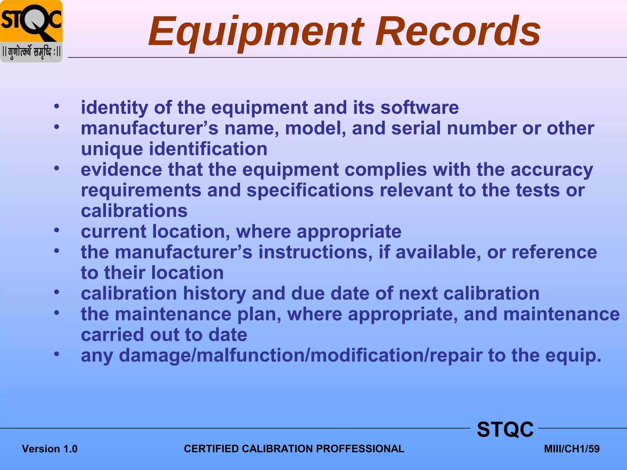 Equipment Records
      •       identity of the equipment and its software
      •       manufacturer’s name, model, and serial number or other
              unique identification
      •       evidence that the equipment complies with the accuracy
              requirements and specifications relevant to the tests or
              calibrations
      •       current location, where appropriate
      •       the manufacturer’s instructions, if available, or reference
              to their location
      •       calibration history and due date of next calibration
      •       the maintenance plan, where appropriate, and maintenance
              carried out to date
      •       any damage/malfunction/modification/repair to the equip.


                                                               STQC
Version 1.0              CERTIFIED CALIBRATION PROFFESSIONAL          MIII/CH1/59
 