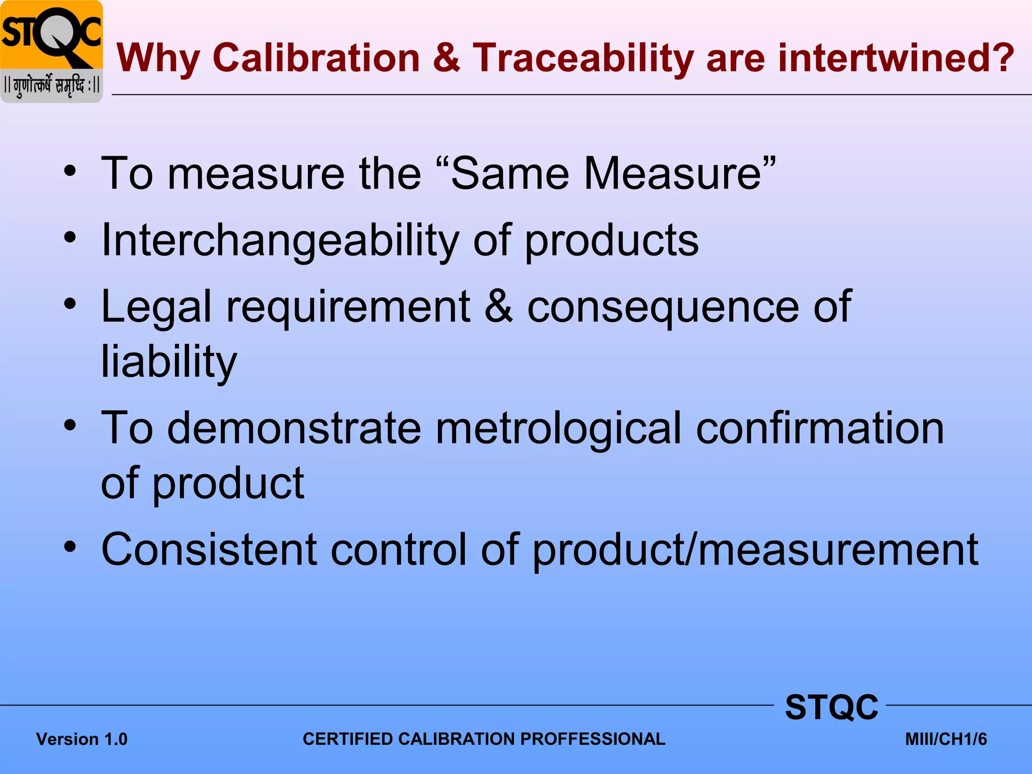 Why Calibration & Traceability are intertwined?

   • To measure the “Same Measure”
   • Interchangeability of products
   • Legal requirement & consequence of
     liability
   • To demonstrate metrological confirmation
     of product
   • Consistent control of product/measurement


                                                        STQC
Version 1.0       CERTIFIED CALIBRATION PROFFESSIONAL          MIII/CH1/6
 