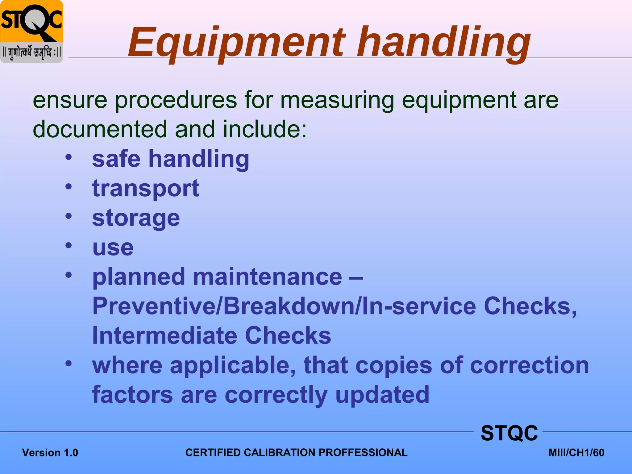 Equipment handling
  ensure procedures for measuring equipment are
  documented and include:
    • safe handling
    • transport
    • storage
    • use
    • planned maintenance –
       Preventive/Breakdown/In-service Checks,
       Intermediate Checks
    • where applicable, that copies of correction
       factors are correctly updated
                                                      STQC
Version 1.0     CERTIFIED CALIBRATION PROFFESSIONAL          MIII/CH1/60
 