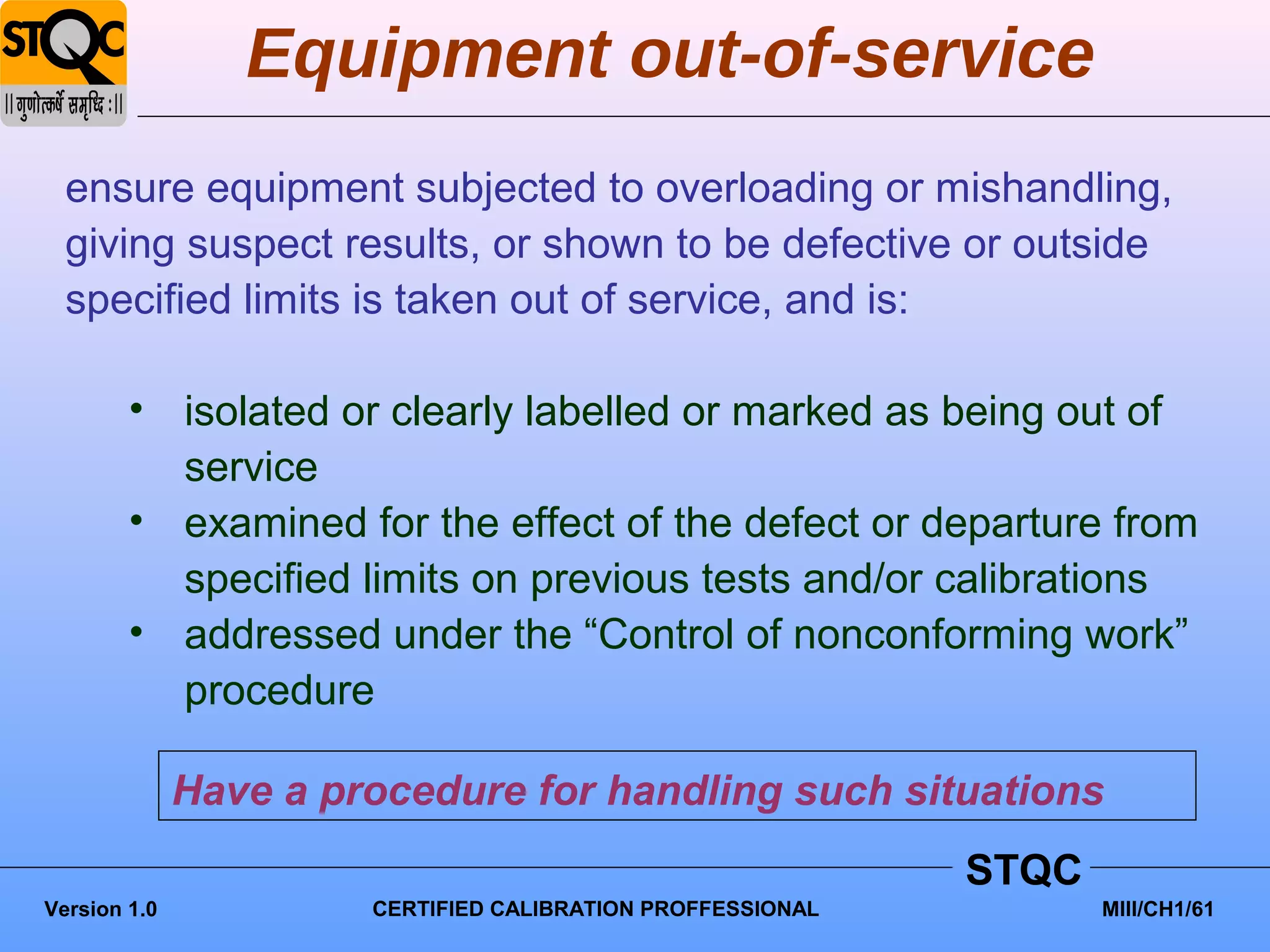 Equipment out-of-service
  ensure equipment subjected to overloading or mishandling,
  giving suspect results, or shown to be defective or outside
  specified limits is taken out of service, and is:

        • isolated or clearly labelled or marked as being out of
          service
        • examined for the effect of the defect or departure from
          specified limits on previous tests and/or calibrations
        • addressed under the “Control of nonconforming work”
          procedure

              Have a procedure for handling such situations
                                                             STQC
Version 1.0            CERTIFIED CALIBRATION PROFFESSIONAL          MIII/CH1/61
 