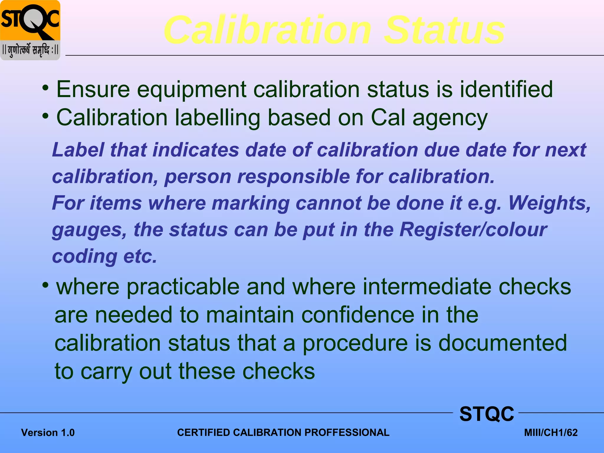 Calibration Status
    • Ensure equipment calibration status is identified
    • Calibration labelling based on Cal agency
      Label that indicates date of calibration due date for next
      calibration, person responsible for calibration.
      For items where marking cannot be done it e.g. Weights,
      gauges, the status can be put in the Register/colour
      coding etc.
    • where practicable and where intermediate checks
      are needed to maintain confidence in the
      calibration status that a procedure is documented
      to carry out these checks
                                                         STQC
Version 1.0        CERTIFIED CALIBRATION PROFFESSIONAL          MIII/CH1/62
 