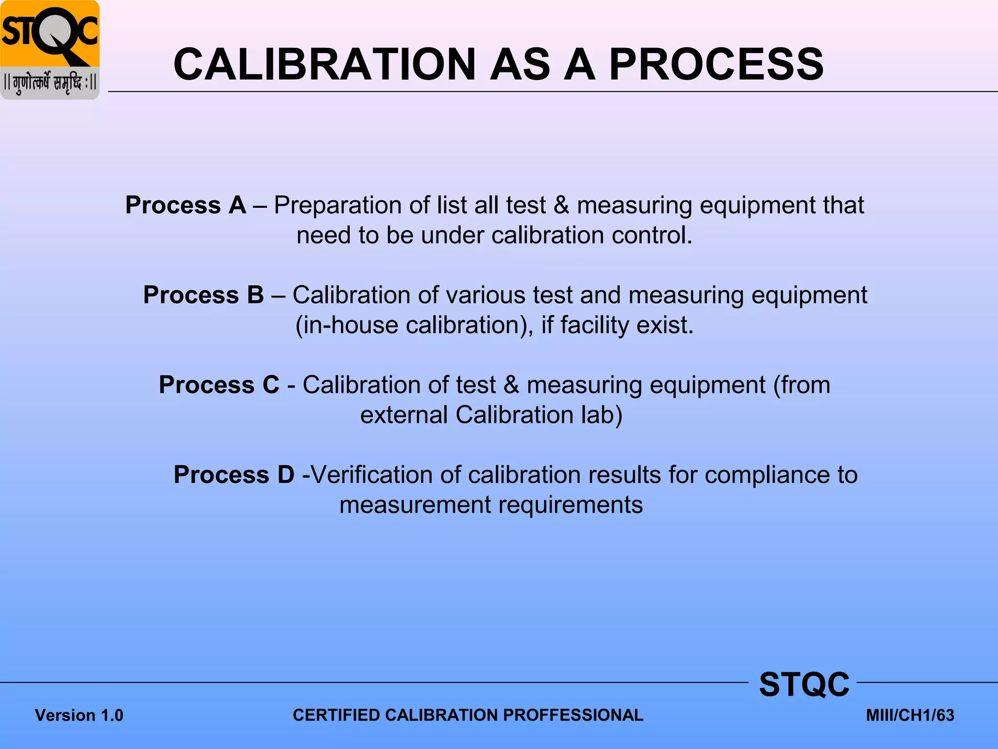 CALIBRATION AS A PROCESS


              Process A – Preparation of list all test & measuring equipment that
                            need to be under calibration control.

               Process B – Calibration of various test and measuring equipment
                           (in-house calibration), if facility exist.

                 Process C - Calibration of test & measuring equipment (from
                                  external Calibration lab)

                  Process D -Verification of calibration results for compliance to
                               measurement requirements




                                                                        STQC
Version 1.0                  CERTIFIED CALIBRATION PROFFESSIONAL                     MIII/CH1/63
 