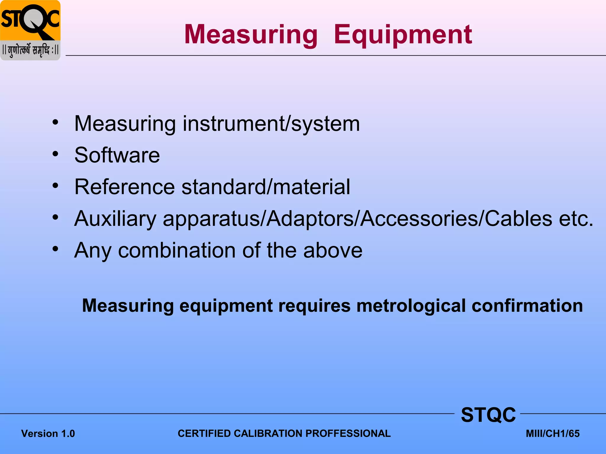 Measuring Equipment


      •   Measuring instrument/system
      •   Software
      •   Reference standard/material
      •   Auxiliary apparatus/Adaptors/Accessories/Cables etc.
      •   Any combination of the above

              Measuring equipment requires metrological confirmation




                                                              STQC
Version 1.0             CERTIFIED CALIBRATION PROFFESSIONAL          MIII/CH1/65
 