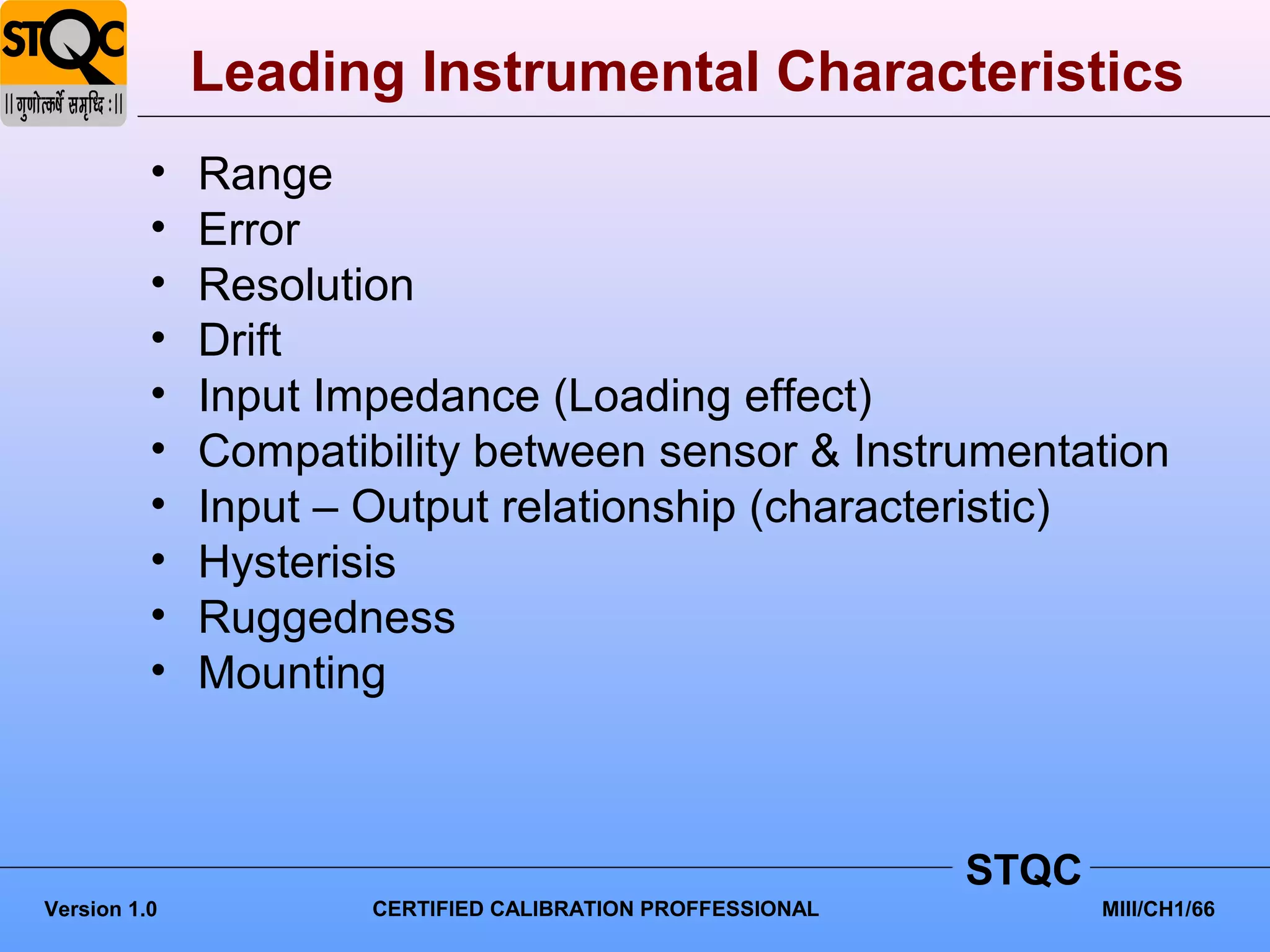 Leading Instrumental Characteristics
          •   Range
          •   Error
          •   Resolution
          •   Drift
          •   Input Impedance (Loading effect)
          •   Compatibility between sensor & Instrumentation
          •   Input – Output relationship (characteristic)
          •   Hysterisis
          •   Ruggedness
          •   Mounting



                                                            STQC
Version 1.0           CERTIFIED CALIBRATION PROFFESSIONAL          MIII/CH1/66
 