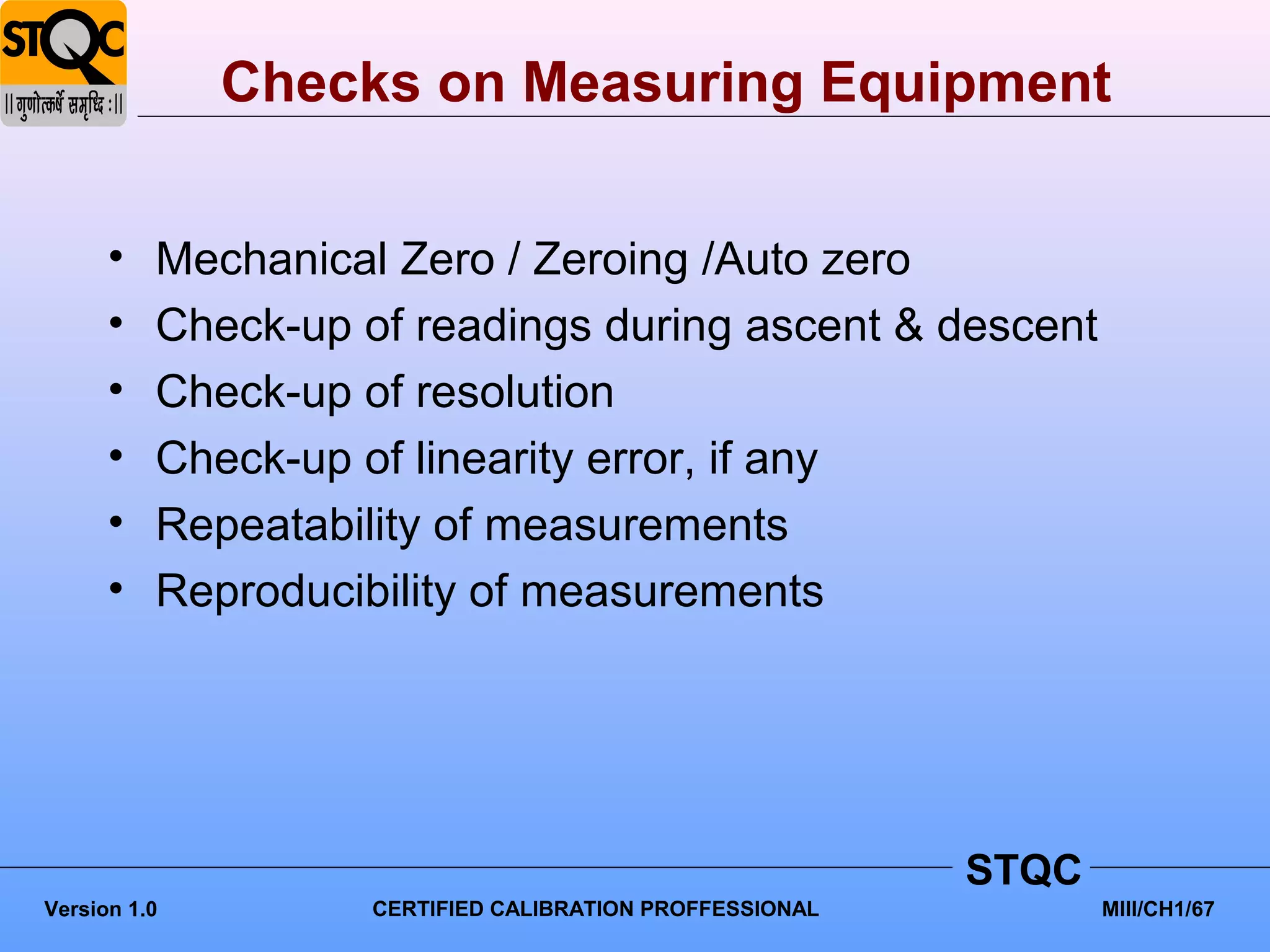 Checks on Measuring Equipment


      •   Mechanical Zero / Zeroing /Auto zero
      •   Check-up of readings during ascent & descent
      •   Check-up of resolution
      •   Check-up of linearity error, if any
      •   Repeatability of measurements
      •   Reproducibility of measurements




                                                          STQC
Version 1.0         CERTIFIED CALIBRATION PROFFESSIONAL          MIII/CH1/67
 
