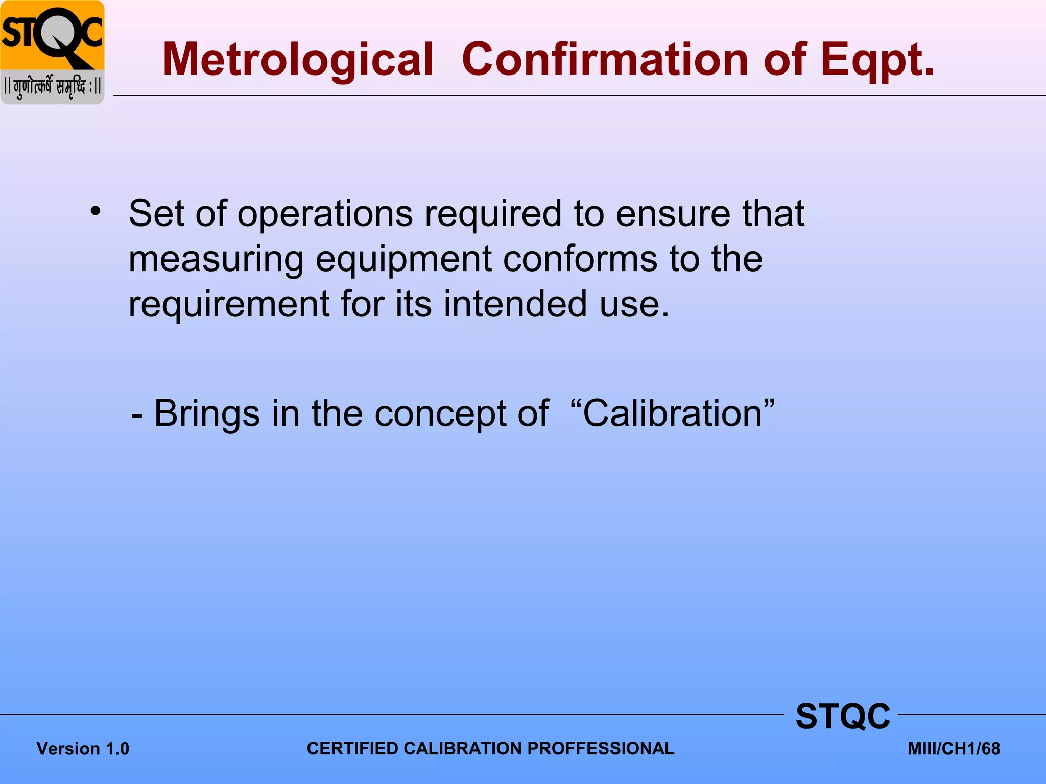 Metrological Confirmation of Eqpt.


      • Set of operations required to ensure that
        measuring equipment conforms to the
        requirement for its intended use.

              - Brings in the concept of “Calibration”




                                                              STQC
Version 1.0             CERTIFIED CALIBRATION PROFFESSIONAL          MIII/CH1/68
 