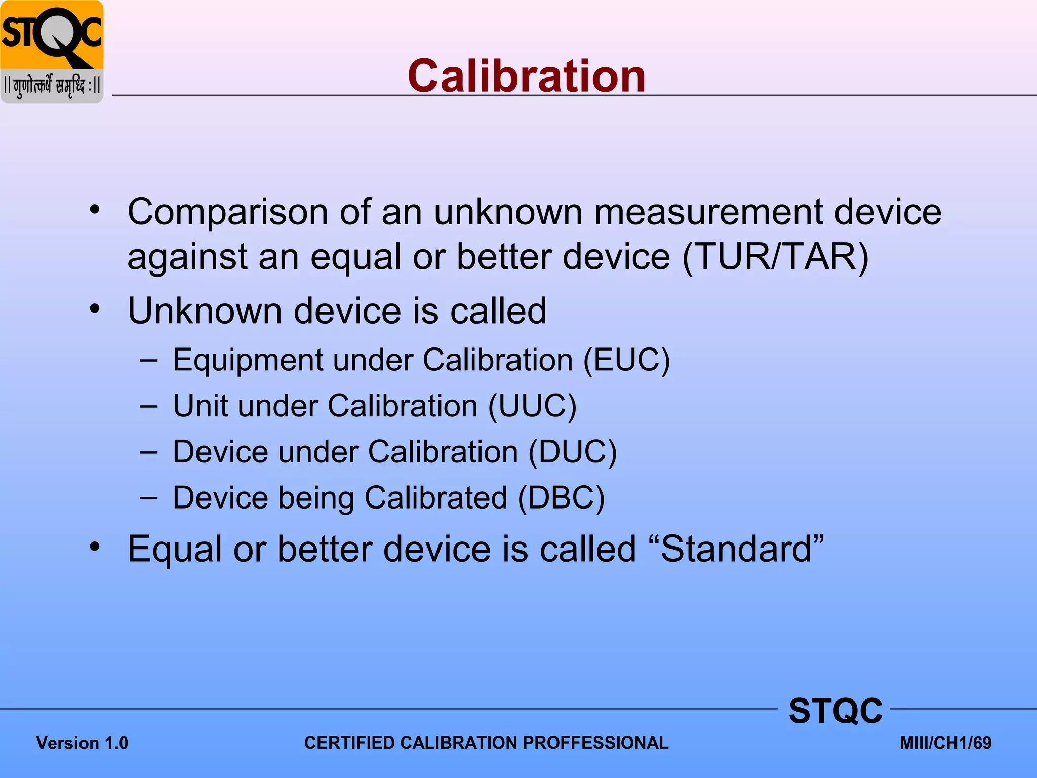 Calibration

      • Comparison of an unknown measurement device
        against an equal or better device (TUR/TAR)
      • Unknown device is called
              –   Equipment under Calibration (EUC)
              –   Unit under Calibration (UUC)
              –   Device under Calibration (DUC)
              –   Device being Calibrated (DBC)
      • Equal or better device is called “Standard”



                                                                STQC
Version 1.0               CERTIFIED CALIBRATION PROFFESSIONAL          MIII/CH1/69
 