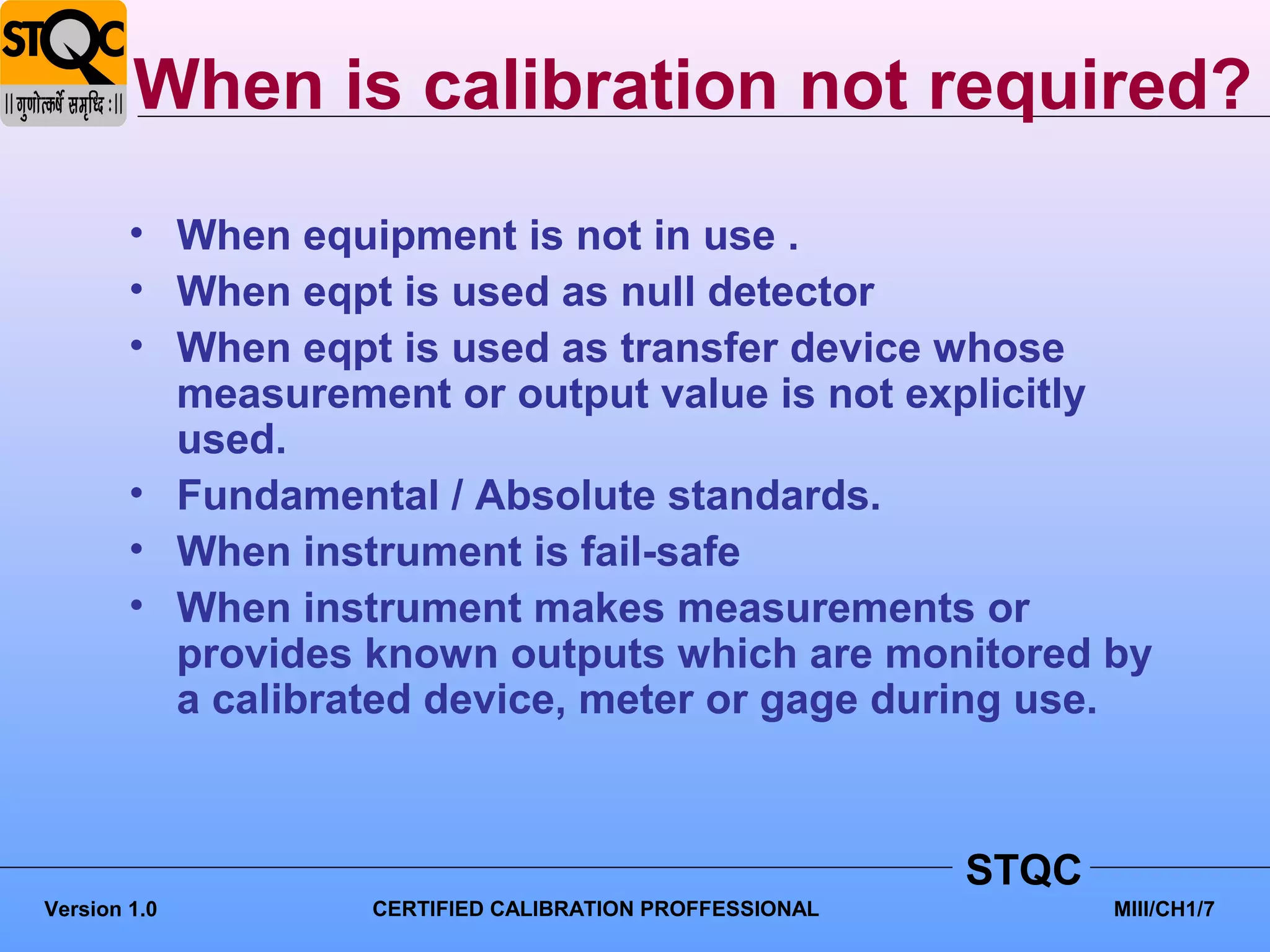 When is calibration not required?
        • When equipment is not in use .
        • When eqpt is used as null detector
        • When eqpt is used as transfer device whose
          measurement or output value is not explicitly
          used.
        • Fundamental / Absolute standards.
        • When instrument is fail-safe
        • When instrument makes measurements or
          provides known outputs which are monitored by
          a calibrated device, meter or gage during use.



                                                         STQC
Version 1.0        CERTIFIED CALIBRATION PROFFESSIONAL          MIII/CH1/7
 