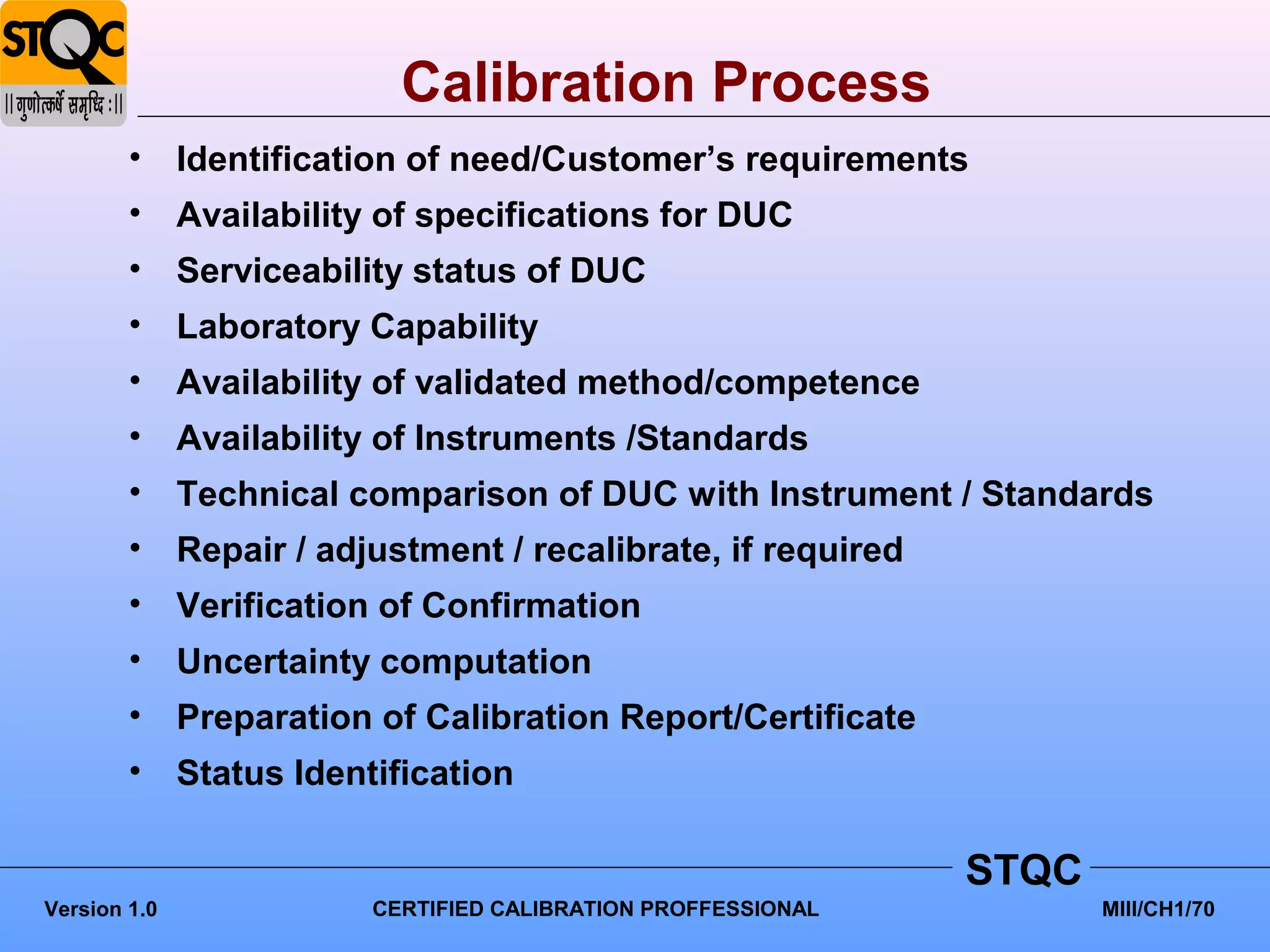 Calibration Process
        •     Identification of need/Customer’s requirements
        •     Availability of specifications for DUC
        •     Serviceability status of DUC
        •     Laboratory Capability
        •     Availability of validated method/competence
        •     Availability of Instruments /Standards
        •     Technical comparison of DUC with Instrument / Standards
        •     Repair / adjustment / recalibrate, if required
        •     Verification of Confirmation
        •     Uncertainty computation
        •     Preparation of Calibration Report/Certificate
        •     Status Identification

                                                                STQC
Version 1.0               CERTIFIED CALIBRATION PROFFESSIONAL          MIII/CH1/70
 