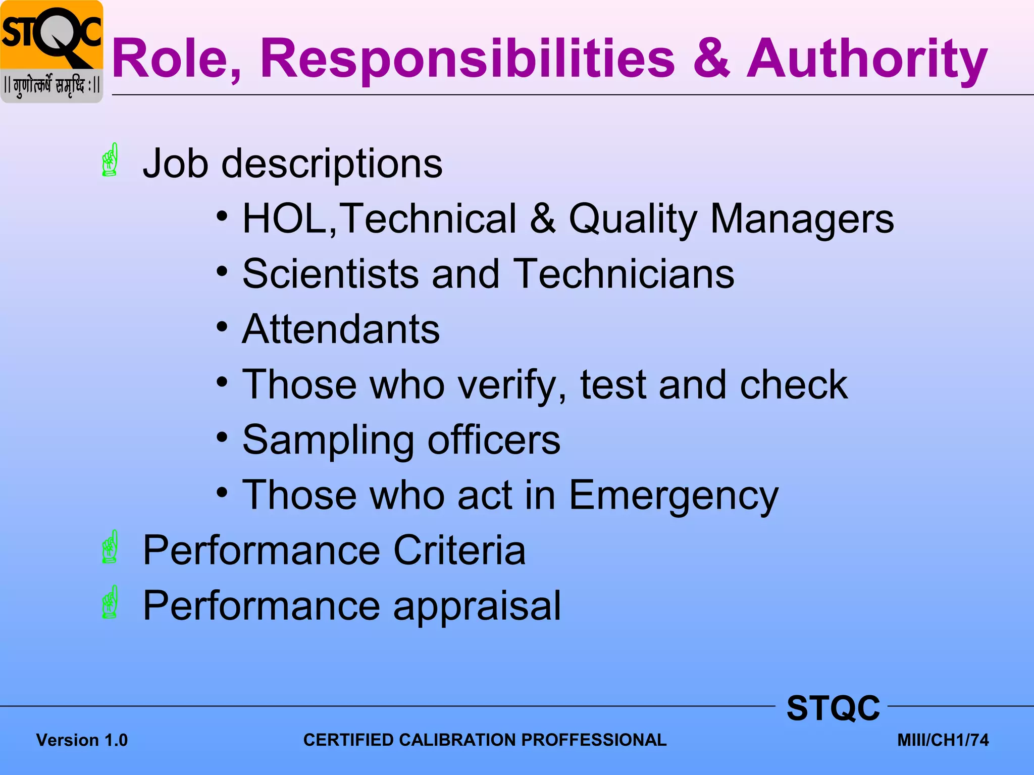 Role, Responsibilities & Authority
       Job descriptions
            • HOL,Technical & Quality Managers
            • Scientists and Technicians
            • Attendants
            • Those who verify, test and check
            • Sampling officers
            • Those who act in Emergency
       Performance Criteria
       Performance appraisal

                                                      STQC
Version 1.0     CERTIFIED CALIBRATION PROFFESSIONAL          MIII/CH1/74
 