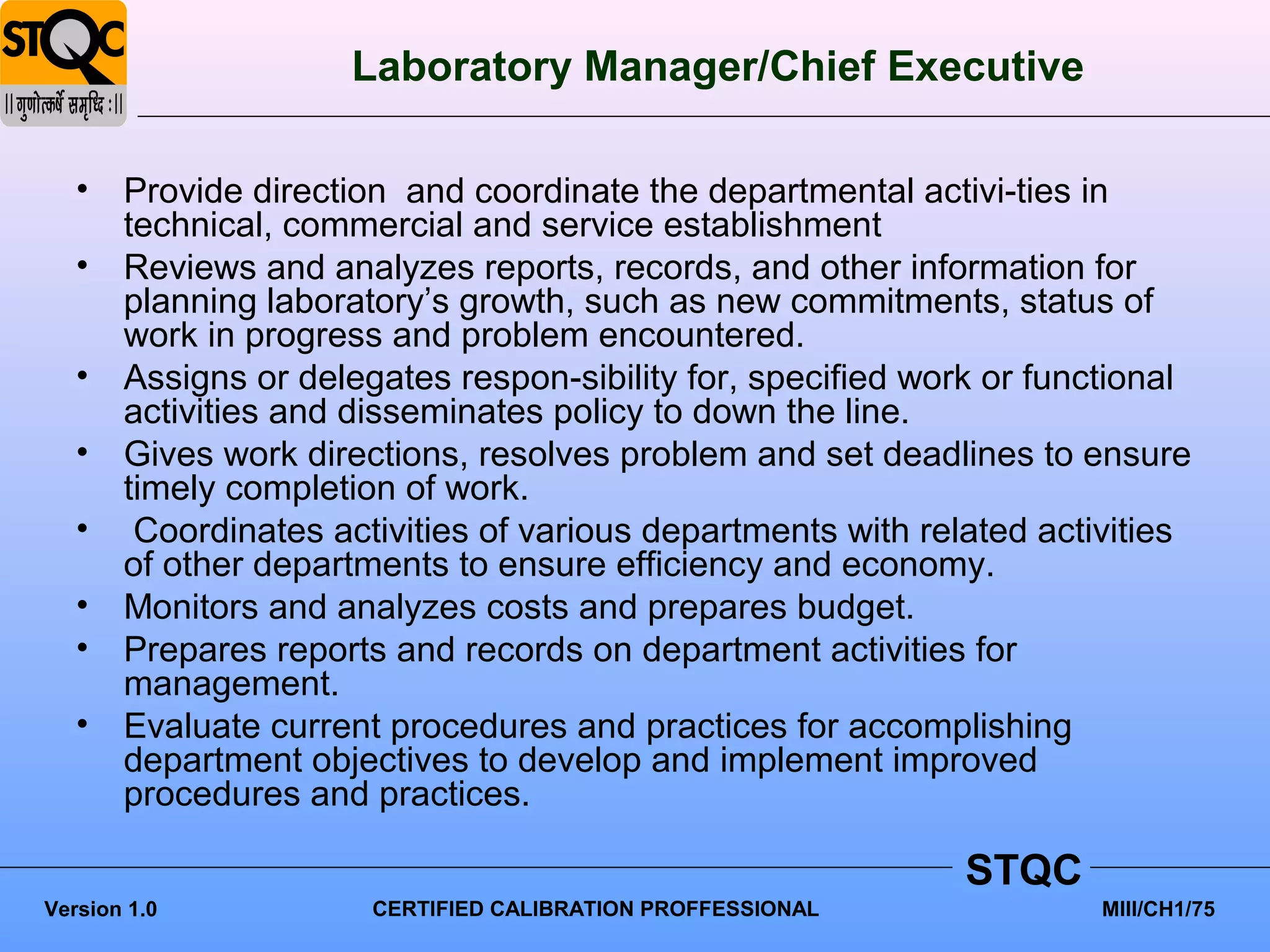 Laboratory Manager/Chief Executive

   • Provide direction and coordinate the departmental activi-ties in
     technical, commercial and service establishment
   • Reviews and analyzes reports, records, and other information for
     planning laboratory’s growth, such as new commitments, status of
     work in progress and problem encountered.
   • Assigns or delegates respon-sibility for, specified work or functional
     activities and disseminates policy to down the line.
   • Gives work directions, resolves problem and set deadlines to ensure
     timely completion of work.
   • Coordinates activities of various departments with related activities
     of other departments to ensure efficiency and economy.
   • Monitors and analyzes costs and prepares budget.
   • Prepares reports and records on department activities for
     management.
   • Evaluate current procedures and practices for accomplishing
     department objectives to develop and implement improved
     procedures and practices.

                                                            STQC
Version 1.0           CERTIFIED CALIBRATION PROFFESSIONAL            MIII/CH1/75
 