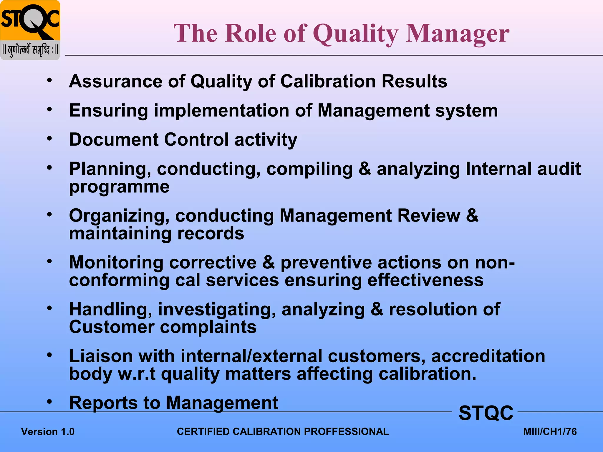 The Role of Quality Manager
     • Assurance of Quality of Calibration Results
     • Ensuring implementation of Management system
     • Document Control activity
     • Planning, conducting, compiling & analyzing Internal audit
       programme
     • Organizing, conducting Management Review &
       maintaining records
     • Monitoring corrective & preventive actions on non-
       conforming cal services ensuring effectiveness
     • Handling, investigating, analyzing & resolution of
       Customer complaints
     • Liaison with internal/external customers, accreditation
       body w.r.t quality matters affecting calibration.
     • Reports to Management
                                                         STQC
Version 1.0        CERTIFIED CALIBRATION PROFFESSIONAL          MIII/CH1/76
 