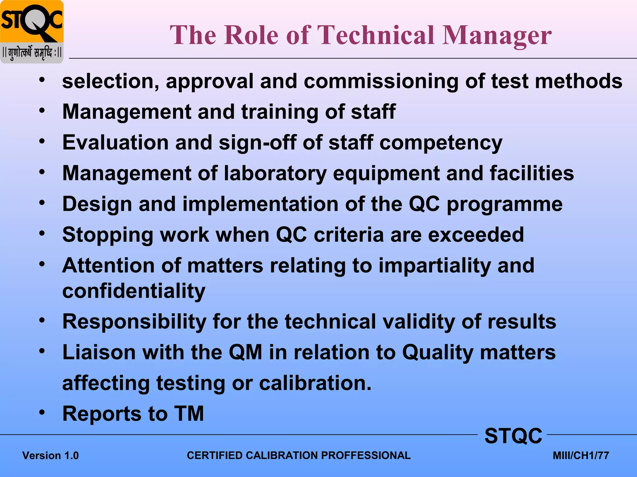 The Role of Technical Manager
   • selection, approval and commissioning of test methods
   • Management and training of staff
   • Evaluation and sign-off of staff competency
   • Management of laboratory equipment and facilities
   • Design and implementation of the QC programme
   • Stopping work when QC criteria are exceeded
   • Attention of matters relating to impartiality and
     confidentiality
   • Responsibility for the technical validity of results
   • Liaison with the QM in relation to Quality matters
     affecting testing or calibration.
   • Reports to TM
                                                 STQC
Version 1.0     CERTIFIED CALIBRATION PROFFESSIONAL   MIII/CH1/77
 