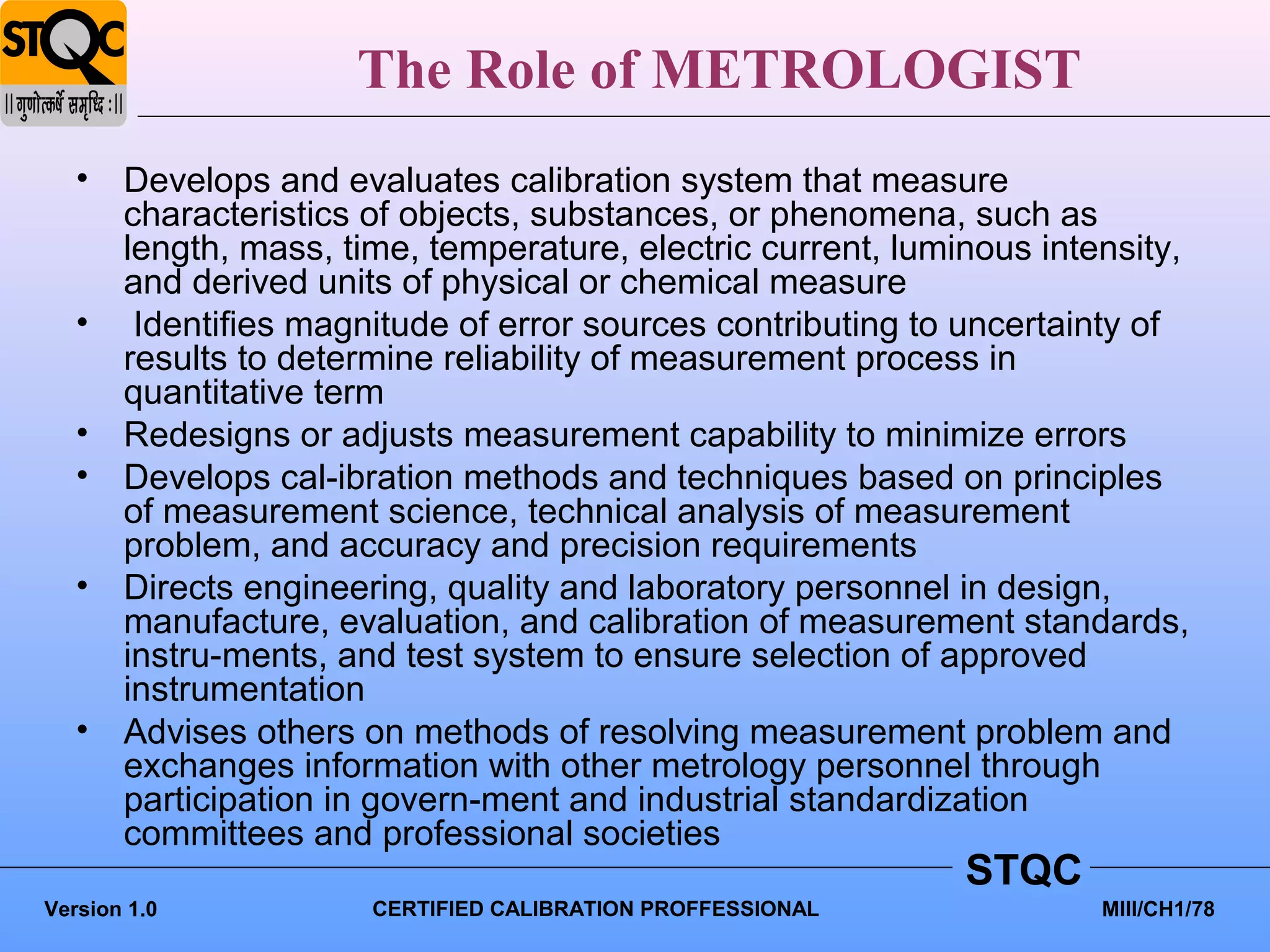 The Role of METROLOGIST
   • Develops and evaluates calibration system that measure
     characteristics of objects, substances, or phenomena, such as
     length, mass, time, temperature, electric current, luminous intensity,
     and derived units of physical or chemical measure
   • Identifies magnitude of error sources contributing to uncertainty of
     results to determine reliability of measurement process in
     quantitative term
   • Redesigns or adjusts measurement capability to minimize errors
   • Develops cal-ibration methods and techniques based on principles
     of measurement science, technical analysis of measurement
     problem, and accuracy and precision requirements
   • Directs engineering, quality and laboratory personnel in design,
     manufacture, evaluation, and calibration of measurement standards,
     instru-ments, and test system to ensure selection of approved
     instrumentation
   • Advises others on methods of resolving measurement problem and
     exchanges information with other metrology personnel through
     participation in govern-ment and industrial standardization
     committees and professional societies
                                                            STQC
Version 1.0           CERTIFIED CALIBRATION PROFFESSIONAL            MIII/CH1/78
 