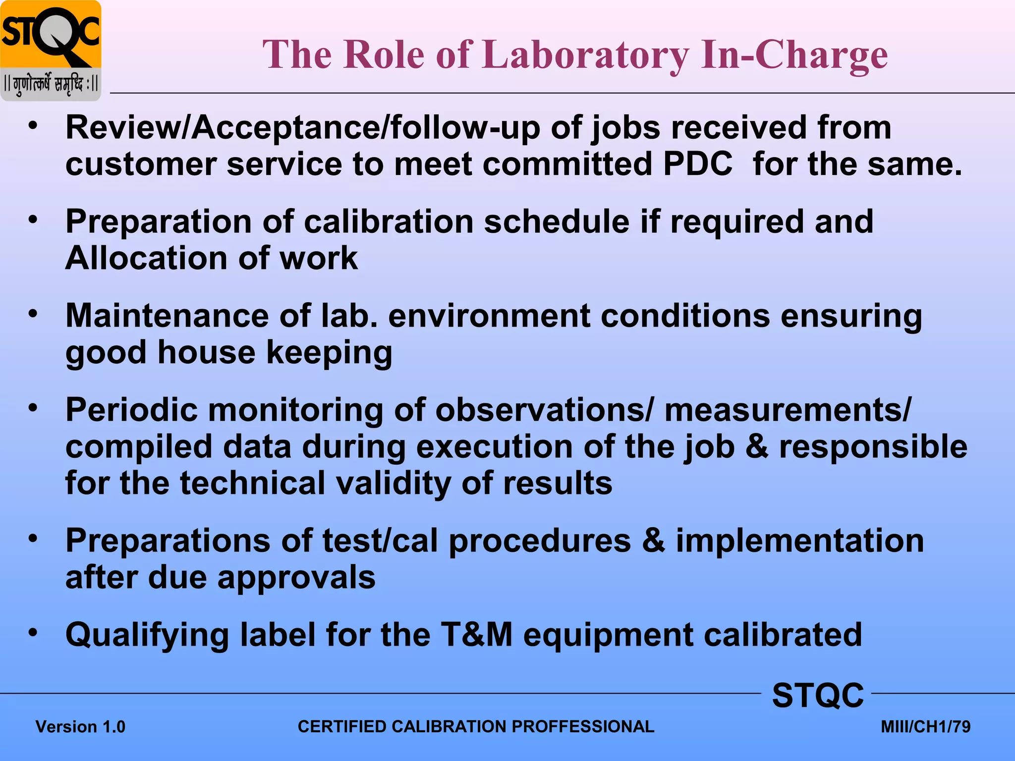 The Role of Laboratory In-Charge
• Review/Acceptance/follow-up of jobs received from
  customer service to meet committed PDC for the same.
• Preparation of calibration schedule if required and
  Allocation of work
• Maintenance of lab. environment conditions ensuring
  good house keeping
• Periodic monitoring of observations/ measurements/
  compiled data during execution of the job & responsible
  for the technical validity of results
• Preparations of test/cal procedures & implementation
  after due approvals
• Qualifying label for the T&M equipment calibrated
                                                      STQC
Version 1.0     CERTIFIED CALIBRATION PROFFESSIONAL          MIII/CH1/79
 