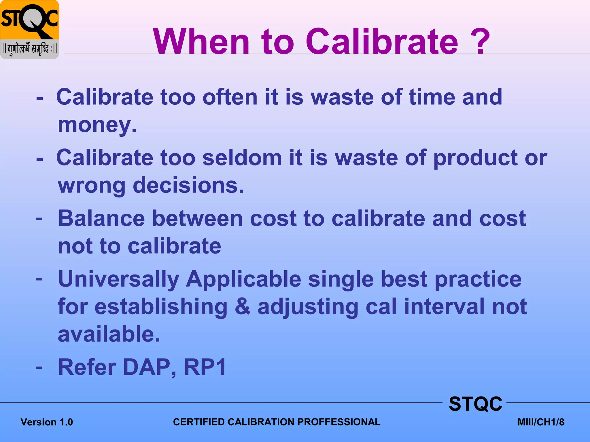 When to Calibrate ?
   - Calibrate too often it is waste of time and
     money.
   - Calibrate too seldom it is waste of product or
     wrong decisions.
   - Balance between cost to calibrate and cost
     not to calibrate
   - Universally Applicable single best practice
     for establishing & adjusting cal interval not
     available.
   - Refer DAP, RP1
                                                     STQC
Version 1.0    CERTIFIED CALIBRATION PROFFESSIONAL          MIII/CH1/8
 