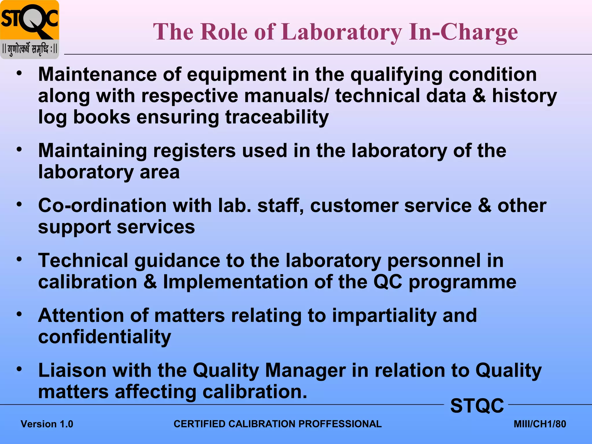 The Role of Laboratory In-Charge
• Maintenance of equipment in the qualifying condition
  along with respective manuals/ technical data & history
  log books ensuring traceability
• Maintaining registers used in the laboratory of the
  laboratory area
• Co-ordination with lab. staff, customer service & other
  support services
• Technical guidance to the laboratory personnel in
  calibration & Implementation of the QC programme
• Attention of matters relating to impartiality and
  confidentiality
• Liaison with the Quality Manager in relation to Quality
  matters affecting calibration.
                                               STQC
Version 1.0      CERTIFIED CALIBRATION PROFFESSIONAL    MIII/CH1/80
 