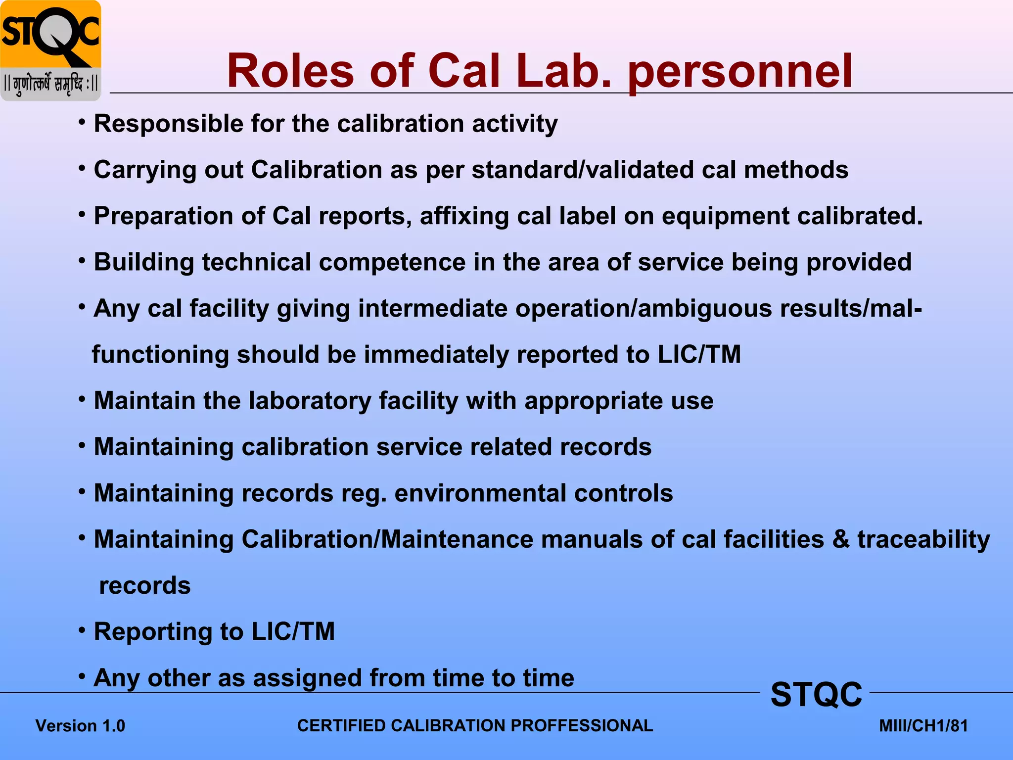 Roles of Cal Lab. personnel
     • Responsible for the calibration activity
     • Carrying out Calibration as per standard/validated cal methods
     • Preparation of Cal reports, affixing cal label on equipment calibrated.
     • Building technical competence in the area of service being provided
     • Any cal facility giving intermediate operation/ambiguous results/mal-
      functioning should be immediately reported to LIC/TM
     • Maintain the laboratory facility with appropriate use
     • Maintaining calibration service related records
     • Maintaining records reg. environmental controls
     • Maintaining Calibration/Maintenance manuals of cal facilities & traceability
       records
     • Reporting to LIC/TM
     • Any other as assigned from time to time
                                                                STQC
Version 1.0             CERTIFIED CALIBRATION PROFFESSIONAL               MIII/CH1/81
 