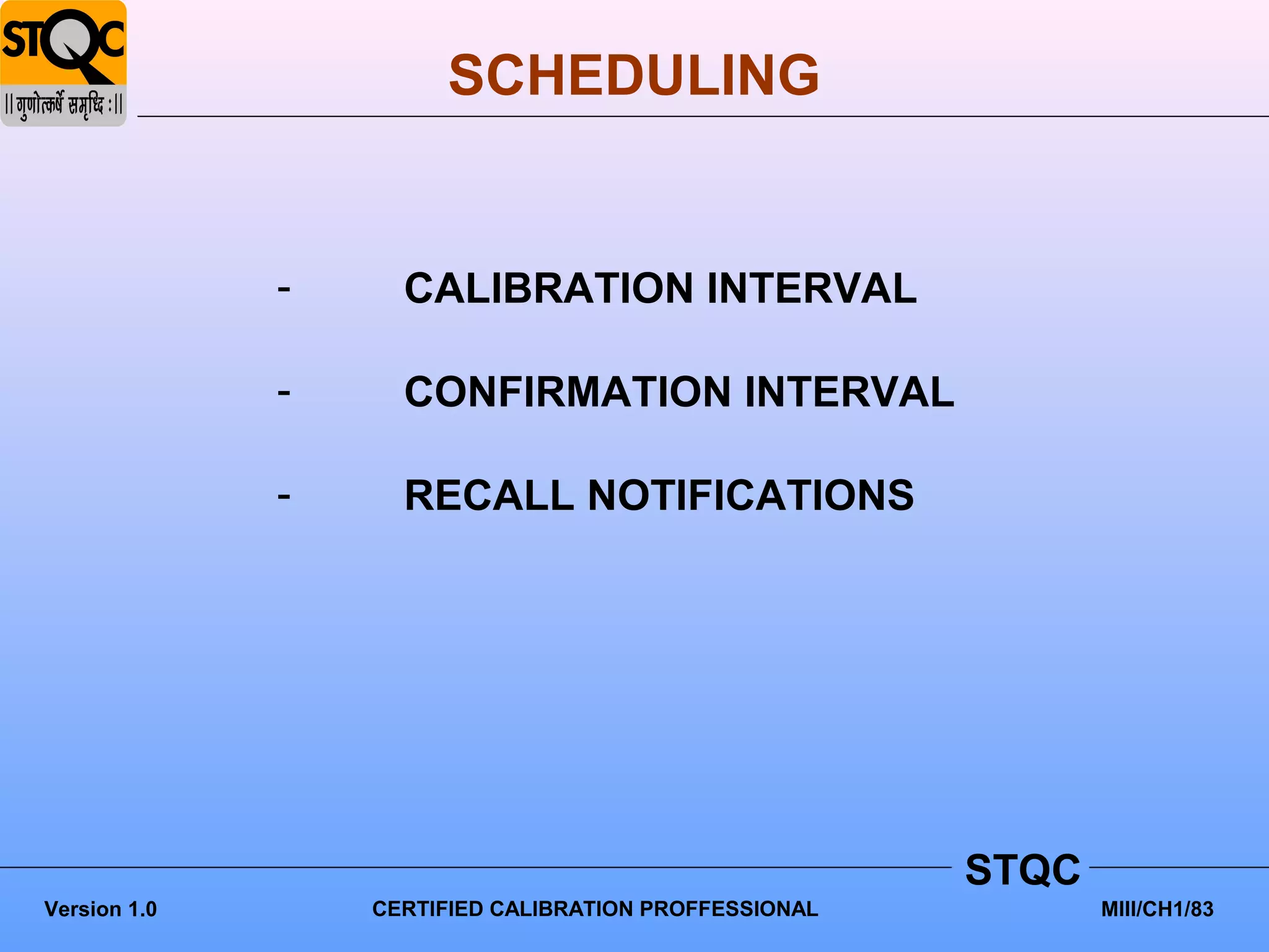 SCHEDULING


              -     CALIBRATION INTERVAL

              -     CONFIRMATION INTERVAL

              -     RECALL NOTIFICATIONS




                                                        STQC
Version 1.0       CERTIFIED CALIBRATION PROFFESSIONAL          MIII/CH1/83
 