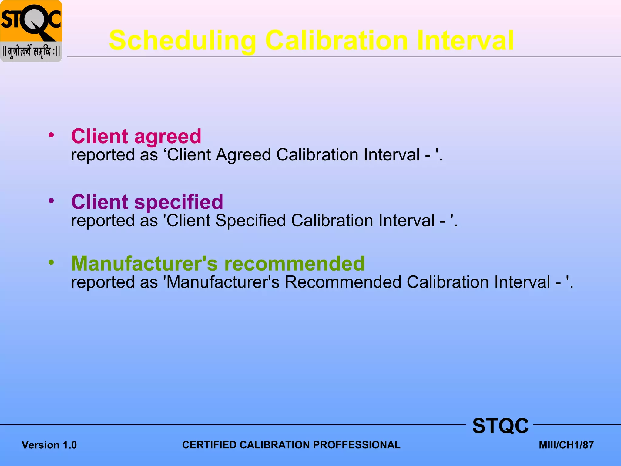 Scheduling Calibration Interval


     • Client agreed
         reported as ‘Client Agreed Calibration Interval - '.

     • Client specified
         reported as 'Client Specified Calibration Interval - '.

     • Manufacturer's recommended
         reported as 'Manufacturer's Recommended Calibration Interval - '.




                                                                   STQC
Version 1.0             CERTIFIED CALIBRATION PROFFESSIONAL               MIII/CH1/87
 
