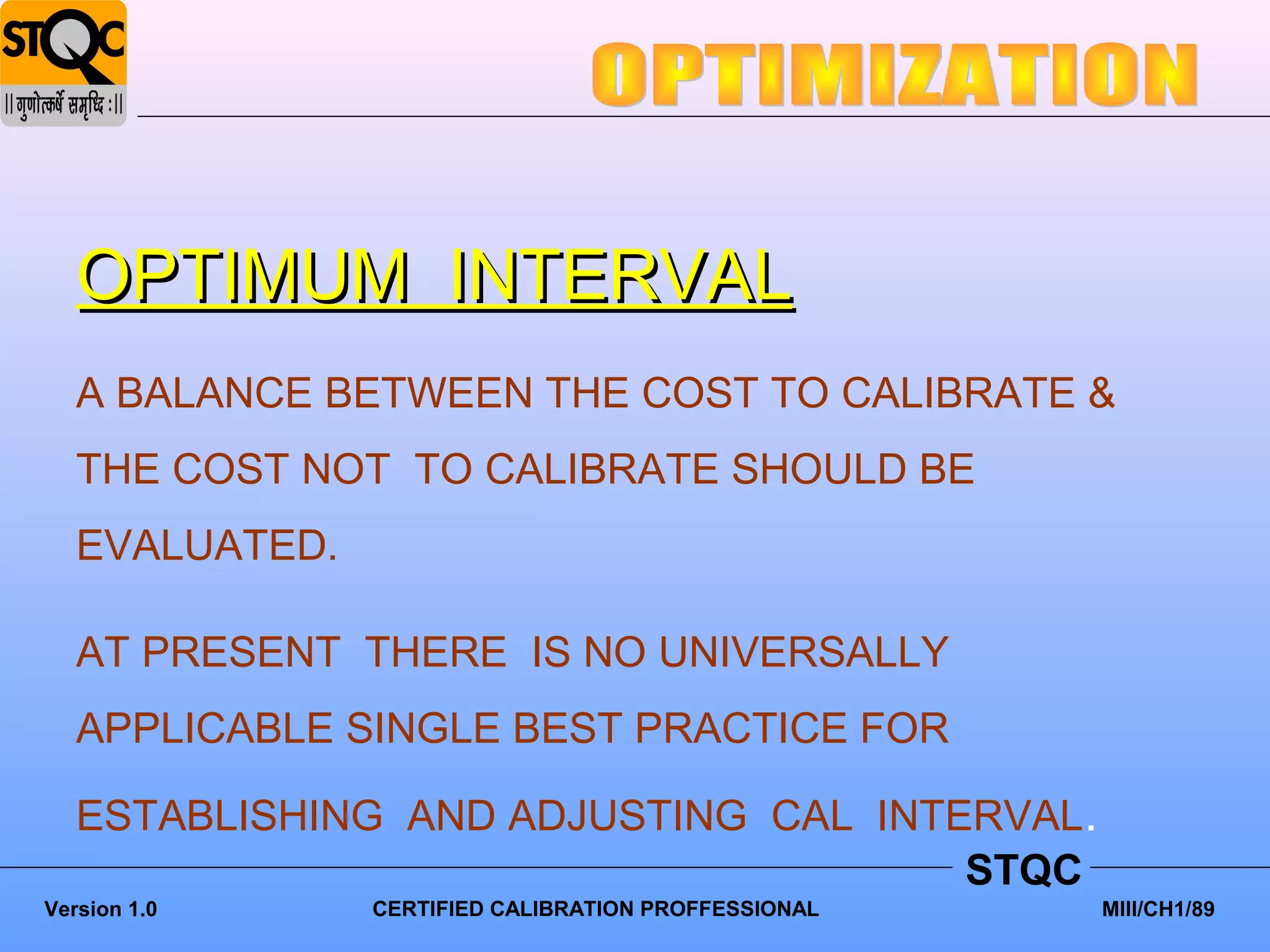 OPTIMUM INTERVAL
   A BALANCE BETWEEN THE COST TO CALIBRATE &
   THE COST NOT TO CALIBRATE SHOULD BE
   EVALUATED.

   AT PRESENT THERE IS NO UNIVERSALLY
   APPLICABLE SINGLE BEST PRACTICE FOR

   ESTABLISHING AND ADJUSTING CAL INTERVAL.
                                      STQC
Version 1.0     CERTIFIED CALIBRATION PROFFESSIONAL   MIII/CH1/89
 