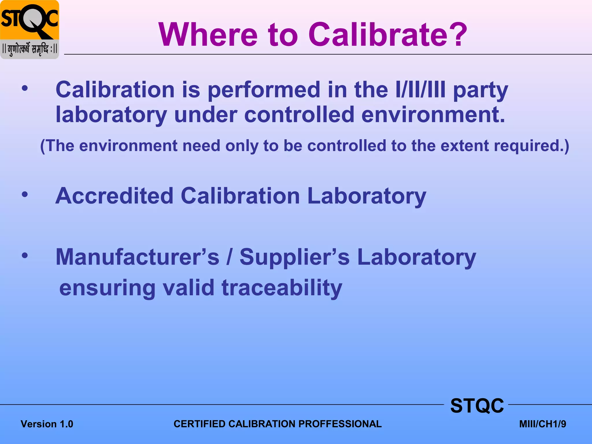 Where to Calibrate?
•      Calibration is performed in the I/II/III party
       laboratory under controlled environment.
    (The environment need only to be controlled to the extent required.)


•      Accredited Calibration Laboratory

•      Manufacturer’s / Supplier’s Laboratory
       ensuring valid traceability




                                                           STQC
Version 1.0          CERTIFIED CALIBRATION PROFFESSIONAL          MIII/CH1/9
 