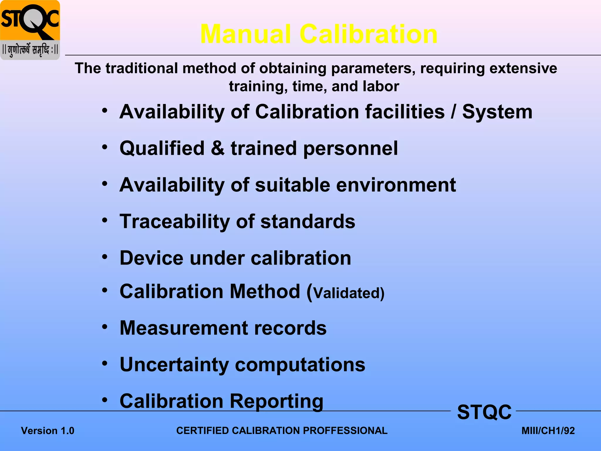 Manual Calibration
              The traditional method of obtaining parameters, requiring extensive
                                   training, time, and labor
                 • Availability of Calibration facilities / System
                 • Qualified & trained personnel
                 • Availability of suitable environment
                 • Traceability of standards
                 • Device under calibration
                 • Calibration Method (Validated)
                 • Measurement records
                 • Uncertainty computations
                 • Calibration Reporting
                                                                   STQC
Version 1.0                 CERTIFIED CALIBRATION PROFFESSIONAL             MIII/CH1/92
 