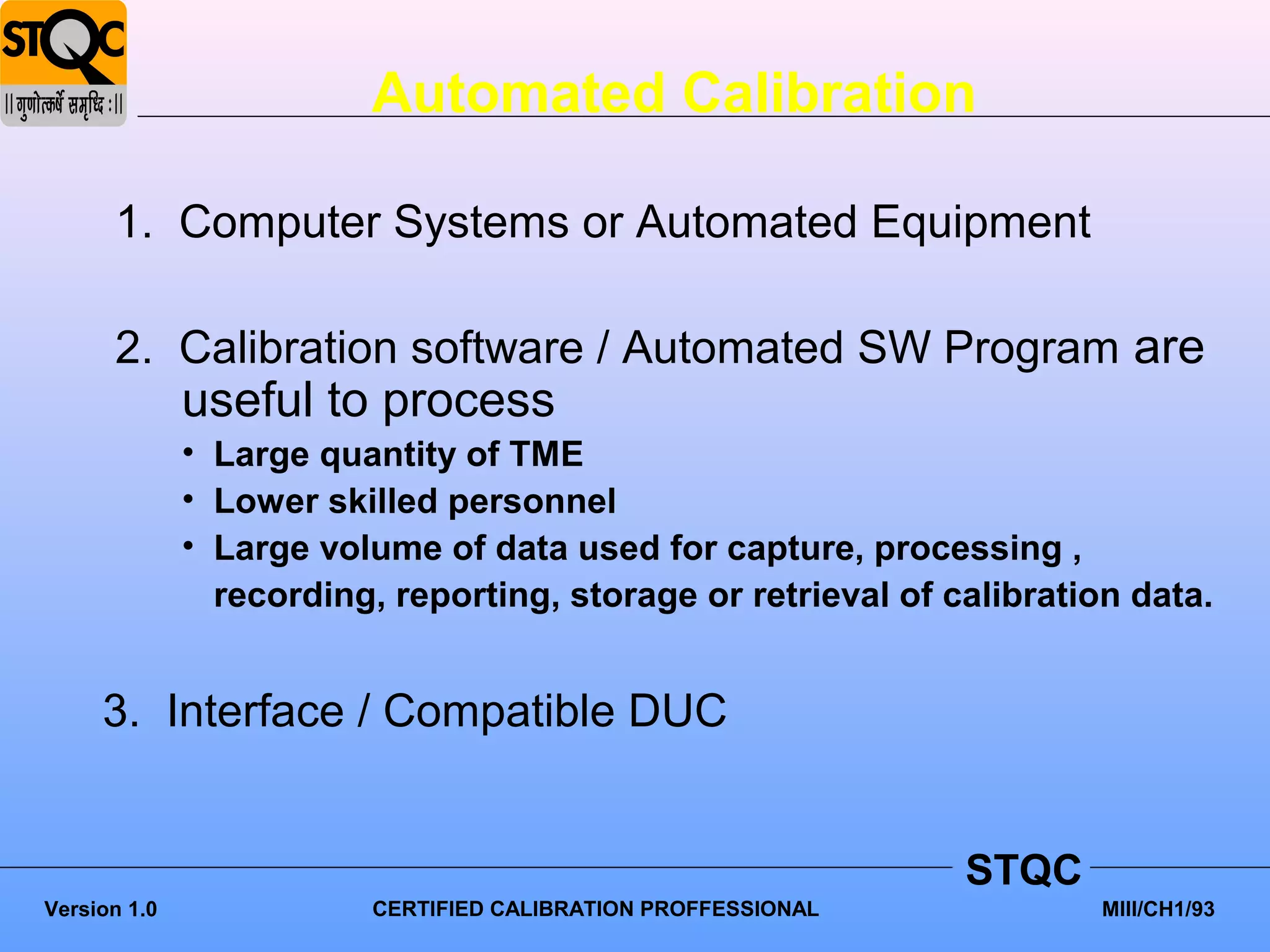 Automated Calibration

      1. Computer Systems or Automated Equipment

      2. Calibration software / Automated SW Program are
              useful to process
              • Large quantity of TME
              • Lower skilled personnel
              • Large volume of data used for capture, processing ,
                recording, reporting, storage or retrieval of calibration data.


     3. Interface / Compatible DUC


                                                                STQC
Version 1.0               CERTIFIED CALIBRATION PROFFESSIONAL          MIII/CH1/93
 