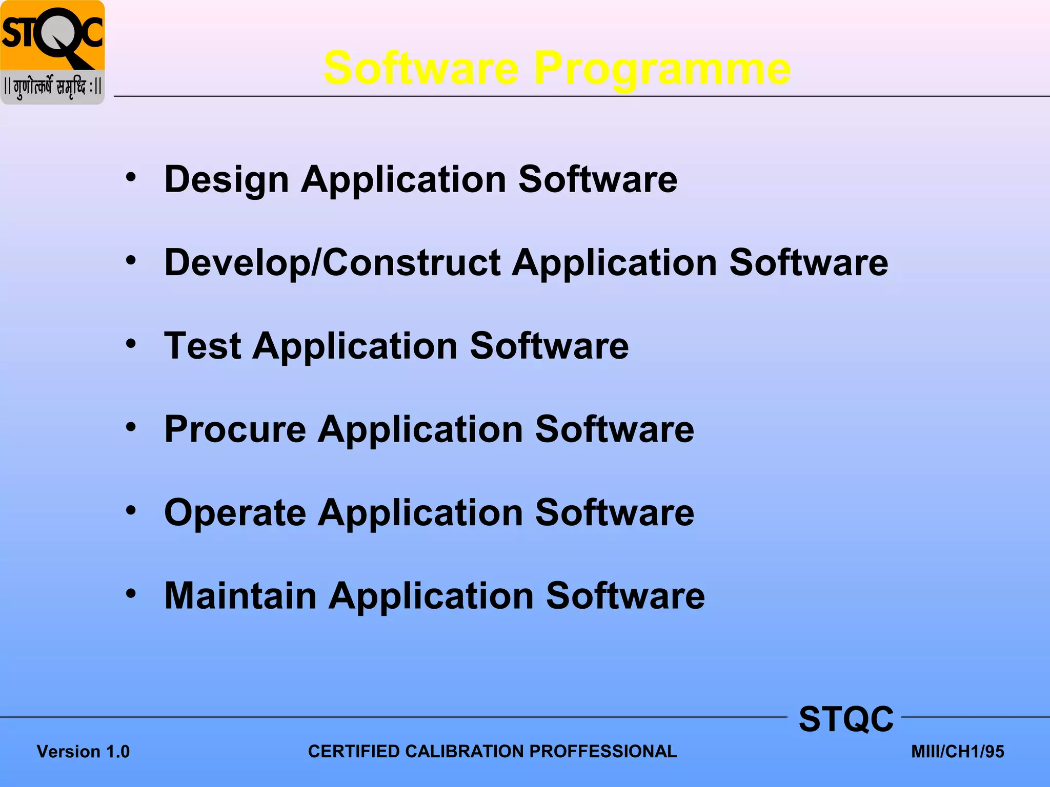 Software Programme

          • Design Application Software

          • Develop/Construct Application Software

          • Test Application Software

          • Procure Application Software

          • Operate Application Software

          • Maintain Application Software


                                                         STQC
Version 1.0        CERTIFIED CALIBRATION PROFFESSIONAL          MIII/CH1/95
 