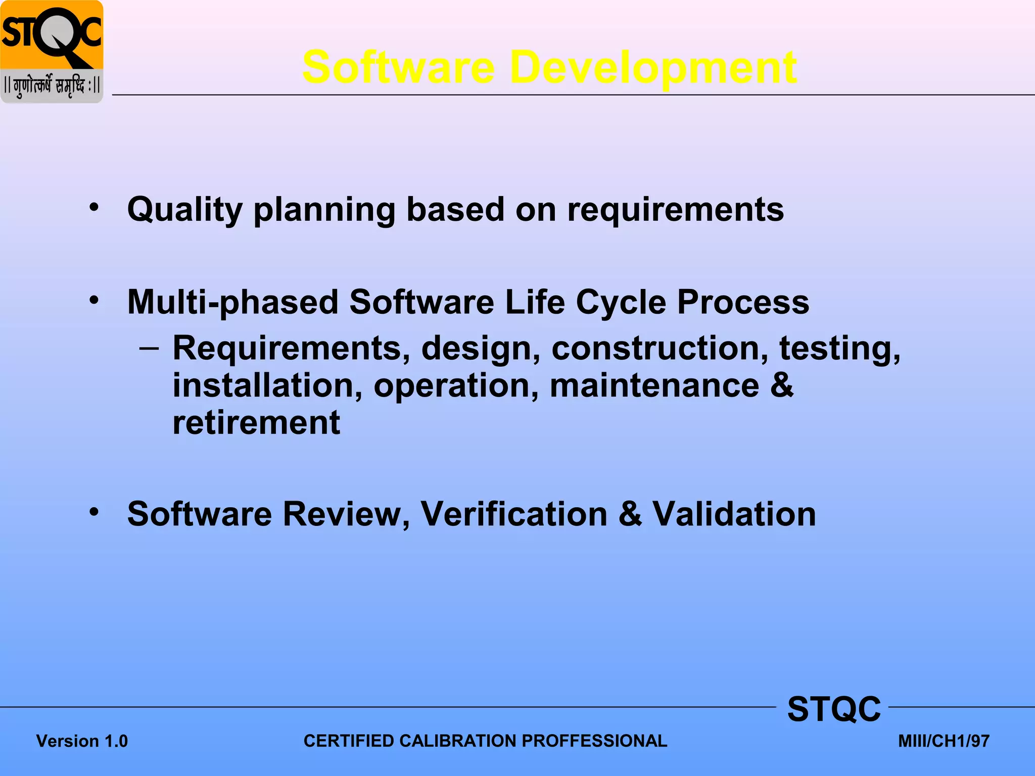 Software Development

      • Quality planning based on requirements

      • Multi-phased Software Life Cycle Process
        – Requirements, design, construction, testing,
          installation, operation, maintenance &
          retirement

      • Software Review, Verification & Validation




                                                         STQC
Version 1.0        CERTIFIED CALIBRATION PROFFESSIONAL          MIII/CH1/97
 