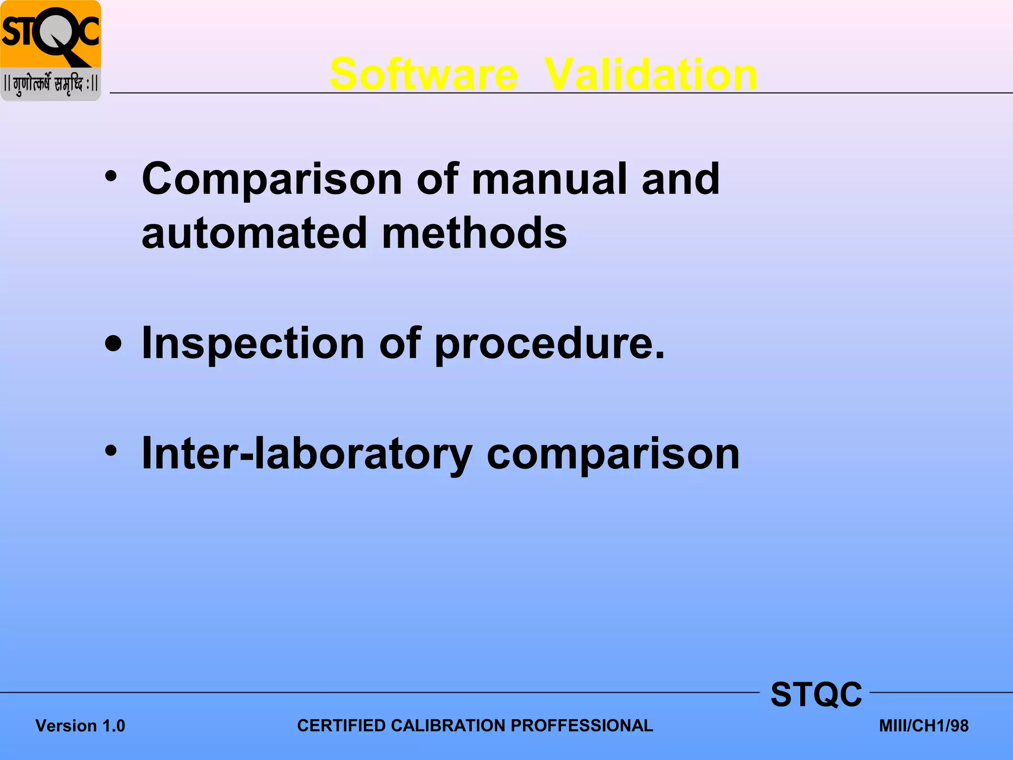 Software Validation

        • Comparison of manual and
          automated methods

        • Inspection of procedure.

        • Inter-laboratory comparison




                                                      STQC
Version 1.0     CERTIFIED CALIBRATION PROFFESSIONAL          MIII/CH1/98
 