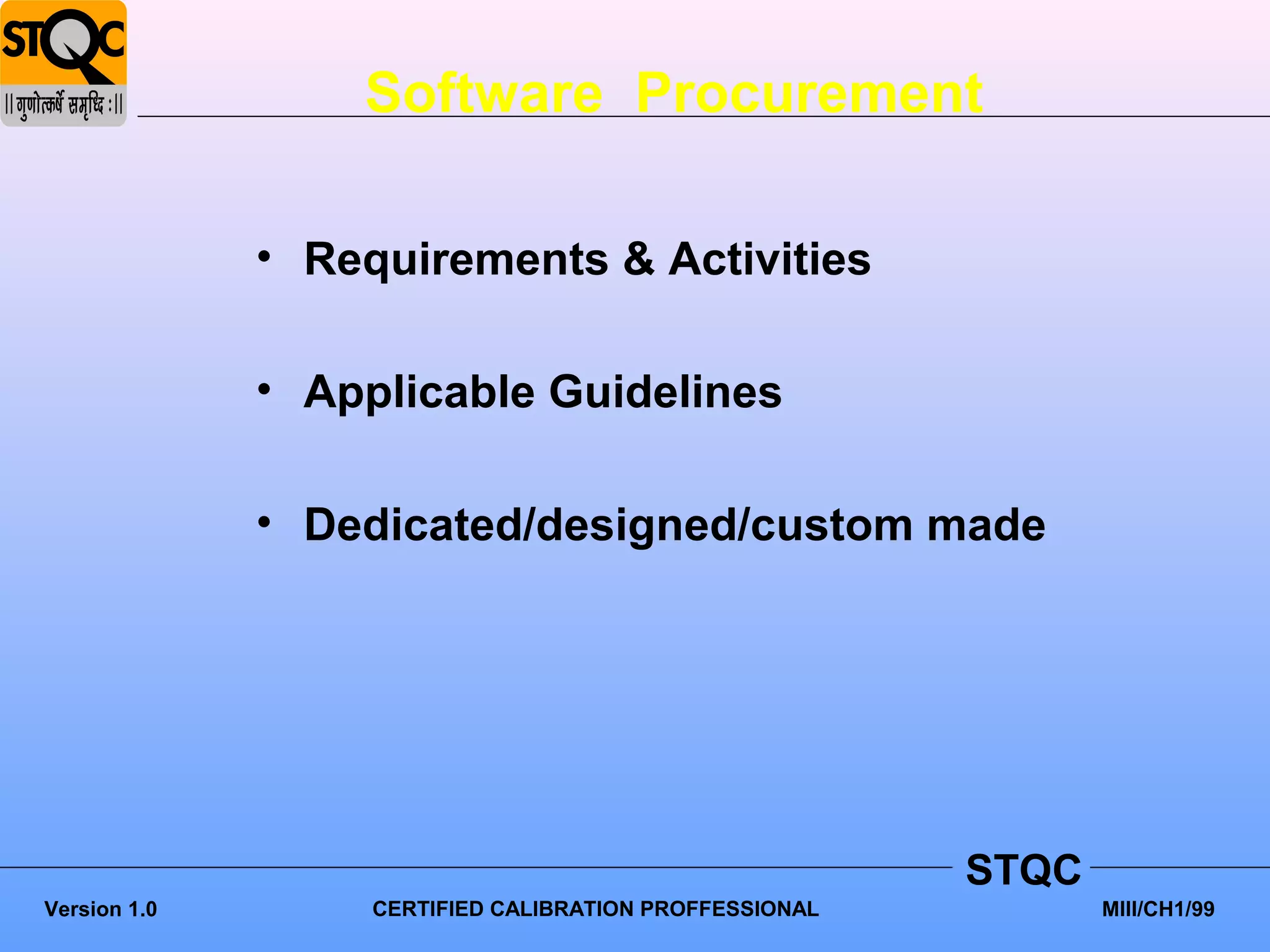 Software Procurement

              • Requirements & Activities

              • Applicable Guidelines

              • Dedicated/designed/custom made




                                                         STQC
Version 1.0        CERTIFIED CALIBRATION PROFFESSIONAL          MIII/CH1/99
 