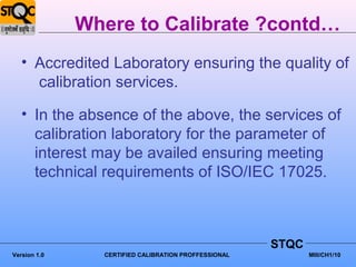 Where to Calibrate ?contd…
   • Accredited Laboratory ensuring the quality of
     calibration services.

   • In the absence of the above, the services of
     calibration laboratory for the parameter of
     interest may be availed ensuring meeting
     technical requirements of ISO/IEC 17025.



                                                      STQC
Version 1.0     CERTIFIED CALIBRATION PROFFESSIONAL          MIII/CH1/10
 