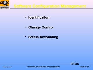 Software Configuration Management

                   • Identification

                   • Change Control

                   • Status Accounting




                                                          STQC
Version 1.0         CERTIFIED CALIBRATION PROFFESSIONAL          MIII/CH1/100
 