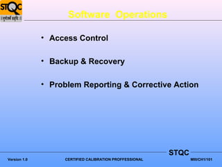 Software Operations

              • Access Control

              • Backup & Recovery

              • Problem Reporting & Corrective Action




                                                         STQC
Version 1.0        CERTIFIED CALIBRATION PROFFESSIONAL          MIII/CH1/101
 