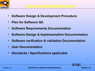 Documentation/Records

      • Software Design & Development Procedure
      • Plan for Software QA
      • Software Requirements Documentation
      • Software Design & Implementation Documentation
      • Software verification & validation Documentation
      • User Documentation
      • Standards / Specifications applicable


                                                        STQC
Version 1.0       CERTIFIED CALIBRATION PROFFESSIONAL          MIII/CH1/102
 