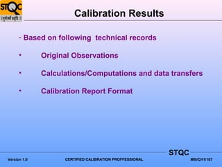 Calibration Results

      - Based on following technical records

      •       Original Observations

      •       Calculations/Computations and data transfers

      •       Calibration Report Format




                                                          STQC
Version 1.0         CERTIFIED CALIBRATION PROFFESSIONAL          MIII/CH1/107
 