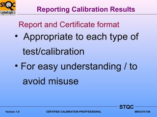 Reporting Calibration Results

          Report and Certificate format
       • Appropriate to each type of
              test/calibration
       • For easy understanding / to
              avoid misuse

                                                          STQC
Version 1.0         CERTIFIED CALIBRATION PROFFESSIONAL          MIII/CH1/108
 