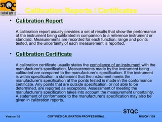 Calibration Reports / Certificates
   • Calibration Report
       A calibration report usually provides a set of results that show the performance
       of the instrument being calibrated in comparison to a reference instrument or
       standard. Measurements are recorded for each function, range and points
       tested, and the uncertainty of each measurement is reported.

   • Calibration Certificate
       A calibration certificate usually states the compliance of an instrument with the
       manufacturer's specification. Measurements made by the instrument being
       calibrated are compared to the manufacturer's specification. If the instrument
       is within specification, a statement that the instrument meets the
       manufacturer's specification at the points tested is made in the conformance
       certificate. Any points that are outside specification, or not able to be
       determined, are reported as exceptions. Assessment of meeting the
       manufacturer's specification takes into account the measurement uncertainty.
       A statement of conformance to the manufacturer's specification may also be
       given in calibration reports.

                                                                     STQC
Version 1.0              CERTIFIED CALIBRATION PROFFESSIONAL                  MIII/CH1/109
 