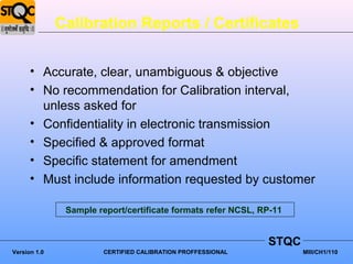 Calibration Reports / Certificates


      • Accurate, clear, unambiguous & objective
      • No recommendation for Calibration interval,
        unless asked for
      • Confidentiality in electronic transmission
      • Specified & approved format
      • Specific statement for amendment
      • Must include information requested by customer

               Sample report/certificate formats refer NCSL, RP-11


                                                              STQC
Version 1.0            CERTIFIED CALIBRATION PROFFESSIONAL           MIII/CH1/110
 