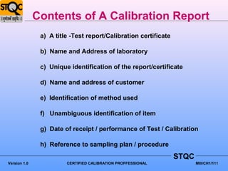 Contents of A Calibration Report
               a) A title -Test report/Calibration certificate

               b) Name and Address of laboratory

               c) Unique identification of the report/certificate

               d) Name and address of customer

               e) Identification of method used

               f) Unambiguous identification of item

               g) Date of receipt / performance of Test / Calibration

               h) Reference to sampling plan / procedure
                                                                 STQC
Version 1.0             CERTIFIED CALIBRATION PROFFESSIONAL             MIII/CH1/111
 
