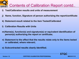 Contents of Calibration Report contd..
I) Test/Calibration results and units of measurement

j) Name, function, Signature of person authorizing the report/certificate

k) Statement-result related to the item Tested/Calibrated

l) Calibration Results with Units

m) Name(s), function(s) and signature(s) or equivalent identification of
   person(s) authorizing the report or certificate;

n) Statement to the effect that the results relate only to the items tested
   or calibrated, where relevant;

o) Subcontracted results clearly identified.

                                                           STQC
Version 1.0          CERTIFIED CALIBRATION PROFFESSIONAL          MIII/CH1/112
 