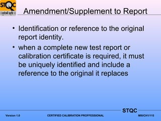 Amendment/Supplement to Report

     • Identification or reference to the original
       report identity.
     • when a complete new test report or
       calibration certificate is required, it must
       be uniquely identified and include a
       reference to the original it replaces




                                                         STQC
Version 1.0        CERTIFIED CALIBRATION PROFFESSIONAL          MIII/CH1/115
 