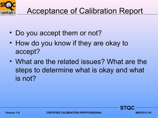 Acceptance of Calibration Report

   • Do you accept them or not?
   • How do you know if they are okay to
     accept?
   • What are the related issues? What are the
     steps to determine what is okay and what
     is not?



                                                         STQC
Version 1.0        CERTIFIED CALIBRATION PROFFESSIONAL          MIII/CH1/116
 