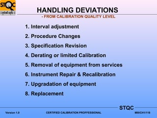 HANDLING DEVIATIONS
                    - FROM CALIBRATION QUALITY LEVEL

              1. Interval adjustment
              2. Procedure Changes
              3. Specification Revision
              4. Derating or limited Calibration
              5. Removal of equipment from services
              6. Instrument Repair & Recalibration
              7. Upgradation of equipment
              8. Replacement

                                                            STQC
Version 1.0           CERTIFIED CALIBRATION PROFFESSIONAL          MIII/CH1/118
 