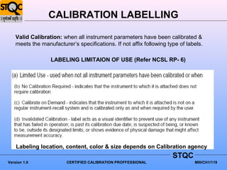 CALIBRATION LABELLING

    Valid Calibration: when all instrument parameters have been calibrated &
    meets the manufacturer’s specifications. If not affix following type of labels.

                  LABELING LIMITAION OF USE (Refer NCSL RP- 6)




    Labeling location, content, color & size depends on Calibration agency
                                                                      STQC
Version 1.0              CERTIFIED CALIBRATION PROFFESSIONAL                   MIII/CH1/119
 