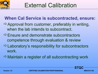 External Calibration

 When Cal Service is subcontracted, ensure:
Approval from customer, preferably in writing,
 when the lab intends to subcontract.
Ensure and demonstrate subcontractors
 competence through evaluation & review
Laboratory’s responsibility for subcontractors
 work.
Maintain a register of all subcontracting work

                                                     STQC
Version 1.0    CERTIFIED CALIBRATION PROFFESSIONAL          MIII/CH1/120
 